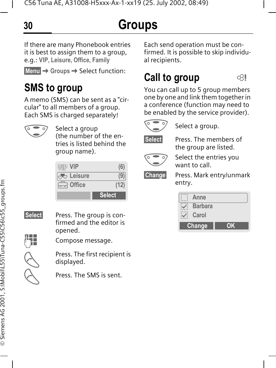 Groups30C56 Tuna AE, A31008-H5xxx-Ax-1-xx19 (25. July 2002, 08:49)&copy; Siemens AG 2001, S:\Mobil\L55\Tuna-C55\C56\c55_groups.fmGroups If there are many Phonebook entries it is best to assign them to a group, e.g.: VIP, Leisure, Office, Family&sect;Menu&sect; KGroups KSelect function:SMS to groupA memo (SMS) can be sent as a "cir-cular" to all members of a group. Each SMS is charged separately! GSelect a group (the number of the en-tries is listed behind the group name). &sect;Select&sect; Press. The group is con-firmed and the editor is opened.  JCompose message. APress. The first recipient is displayed. APress. The SMS is sent. Each send operation must be con-firmed. It is possible to skip individu-al recipients.Call to group You can call up to 5 group members one by one and link them together in a conference (function may need to be enabled by the service provider). GSelect a group. &sect;Select&sect; Press. The members of the group are listed. GSelect the entries you want to call.&sect;Change&sect; Press. Mark entry/unmark entry.&Aring; VIP (6)&Atilde; Leisure (9)&Auml;Office (12)SelectLoAnnepBarbarapCarolChange OK