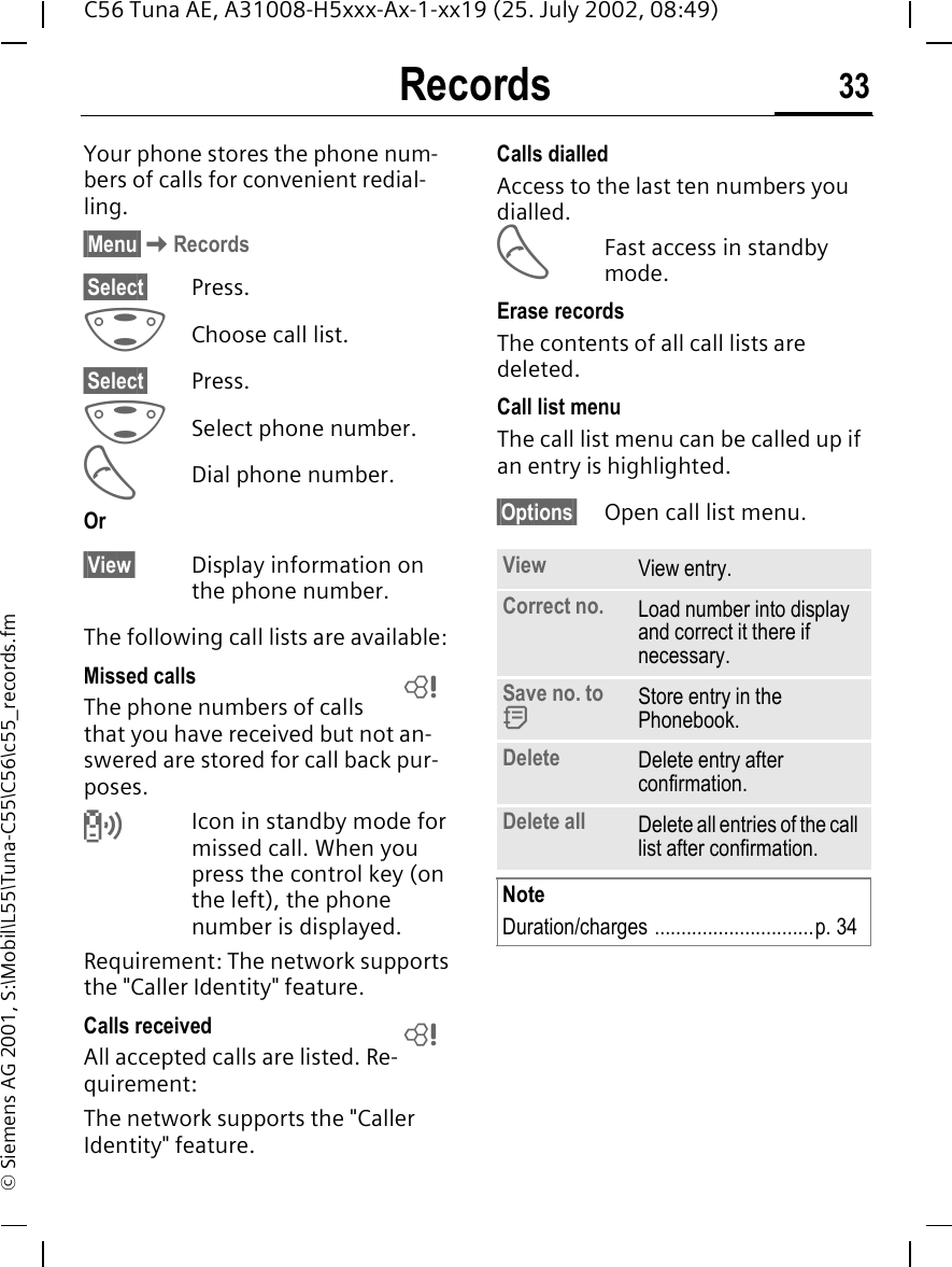 Records 33C56 Tuna AE, A31008-H5xxx-Ax-1-xx19 (25. July 2002, 08:49)&copy; Siemens AG 2001, S:\Mobil\L55\Tuna-C55\C56\c55_records.fmRecords Your phone stores the phone num-bers of calls for convenient redial-ling.&sect;Menu&sect; KRecords&sect;Select&sect; Press. GChoose call list.&sect;Select&sect; Press. GSelect phone number. ADial phone number.Or&sect;View&sect; Display information on the phone number.The following call lists are available:Missed calls The phone numbers of calls that you have received but not an-swered are stored for call back pur-poses. Icon in standby mode for missed call. When you press the control key (on the left), the phone number is displayed.Requirement: The network supports the "Caller Identity" feature.Calls received All accepted calls are listed. Re-quirement: The network supports the "Caller Identity" feature.Calls dialledAccess to the last ten numbers you dialled. AFast access in standby mode.Erase recordsThe contents of all call lists are deleted. Call list menuThe call list menu can be called up if an entry is highlighted.&sect;Options&sect; Open call list menu.LLView View entry.Correct no. Load number into display and correct it there if necessary.Save no. to  dStore entry in the Phonebook.Delete Delete entry after confirmation.Delete all Delete all entries of the call list after confirmation.NoteDuration/charges ..............................p. 34