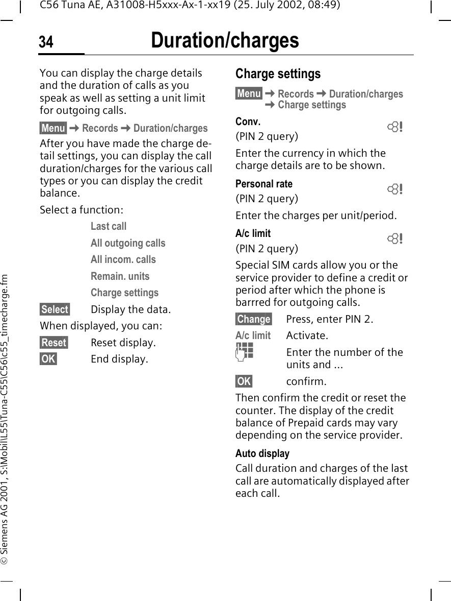 Duration/charges34C56 Tuna AE, A31008-H5xxx-Ax-1-xx19 (25. July 2002, 08:49)&copy; Siemens AG 2001, S:\Mobil\L55\Tuna-C55\C56\c55_timecharge.fmDuration/chargesYou can display the charge details and the duration of calls as you speak as well as setting a unit limit for outgoing calls.&sect;Menu&sect; KRecords KDuration/chargesAfter you have made the charge de-tail settings, you can display the call duration/charges for the various call types or you can display the credit balance. Select a function:Last callAll outgoing callsAll incom. callsRemain. unitsCharge settings&sect;Select&sect; Display the data.When displayed, you can:&sect;Reset&sect; Reset display.&sect;OK&sect; End display.Charge settings&sect;Menu&sect; KRecords KDuration/charges KCharge settingsConv. (PIN 2 query)Enter the currency in which the charge details are to be shown.Personal rate (PIN 2 query)Enter the charges per unit/period.A/c limit (PIN 2 query)Special SIM cards allow you or the service provider to define a credit or period after which the phone is barrred for outgoing calls.&sect;Change&sect; Press, enter PIN 2.A/c limit Activate. JEnter the number of the units and ... &sect;OK&sect; confirm.Then confirm the credit or reset the counter. The display of the credit balance of Prepaid cards may vary depending on the service provider.Auto displayCall duration and charges of the last call are automatically displayed after each call. LLL
