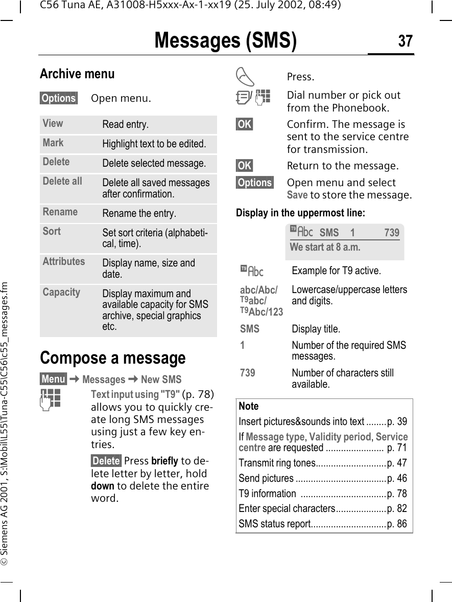 Messages (SMS) 37C56 Tuna AE, A31008-H5xxx-Ax-1-xx19 (25. July 2002, 08:49)&copy; Siemens AG 2001, S:\Mobil\L55\Tuna-C55\C56\c55_messages.fmArchive menu&sect;Options&sect; Open menu.Compose a message&sect;Menu&sect; KMessages KNew SMS JText input using "T9" (p. 78) allows you to quickly cre-ate long SMS messages using just a few key en-tries.&sect;Delete&sect; Press briefly to de-lete letter by letter, hold down to delete the entire word. APress. Q/  JDial number or pick out from the Phonebook.&sect;OK&sect; Confirm. The message is sent to the service centre for transmission.&sect;OK&sect; Return to the message.&sect;Options&sect; Open menu and select Save to store the message.Display in the uppermost line: View Read entry.Mark Highlight text to be edited.Delete Delete selected message.Delete all Delete all saved messages after confirmation.Rename Rename the entry.Sort Set sort criteria (alphabeti-cal, time).Attributes Display name, size and date.Capacity Display maximum and available capacity for SMS archive, special graphics etc. &trade;Example for T9 active.abc/Abc/T9abc/T9Abc/123Lowercase/uppercase letters and digits.SMS Display title.1Number of the required SMS messages.739 Number of characters still available.NoteInsert pictures&amp;sounds into text ........p. 39If Message type, Validity period, Service centre are requested ....................... p. 71Transmit ring tones............................p. 47Send pictures ....................................p. 46T9 information  ..................................p. 78Enter special characters....................p. 82SMS status report..............................p. 86&trade;SMS 1 739We start at 8 a.m.