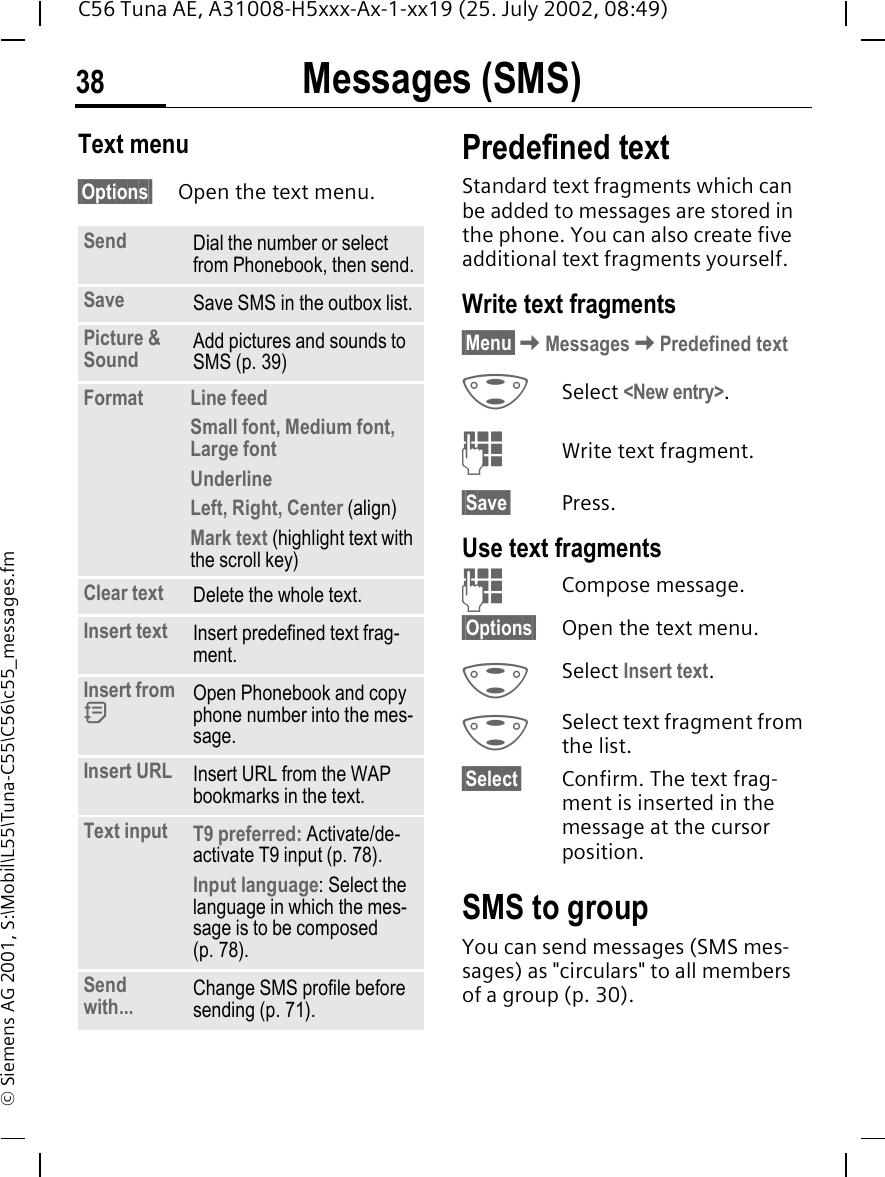 Messages (SMS)38C56 Tuna AE, A31008-H5xxx-Ax-1-xx19 (25. July 2002, 08:49)&copy; Siemens AG 2001, S:\Mobil\L55\Tuna-C55\C56\c55_messages.fmText menu &sect;Options&sect; Open the text menu.Predefined textStandard text fragments which can be added to messages are stored in the phone. You can also create five additional text fragments yourself.Write text fragments&sect;Menu&sect; KMessages KPredefined text GSelect <New entry>. JWrite text fragment.&sect;Save&sect; Press.Use text fragments JCompose message.&sect;Options&sect; Open the text menu. GSelect Insert text.  GSelect text fragment from the list.&sect;Select&sect; Confirm. The text frag-ment is inserted in the message at the cursor position.SMS to groupYou can send messages (SMS mes-sages) as "circulars" to all members of a group (p. 30).Send Dial the number or select from Phonebook, then send.Save Save SMS in the outbox list.Picture &amp; Sound  Add pictures and sounds to SMS (p. 39)Format  Line feedSmall font, Medium font, Large fontUnderlineLeft, Right, Center (align)Mark text (highlight text with the scroll key)Clear text Delete the whole text.Insert text Insert predefined text frag-ment. Insert from  dOpen Phonebook and copy phone number into the mes-sage.Insert URL Insert URL from the WAP bookmarks in the text.Text input  T9 preferred: Activate/de-activate T9 input (p. 78).Input language: Select the language in which the mes-sage is to be composed (p. 78).Send with... Change SMS profile before sending (p. 71).
