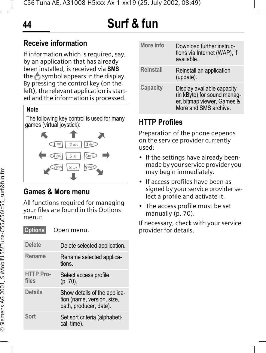 Surf &amp; fun44C56 Tuna AE, A31008-H5xxx-Ax-1-xx19 (25. July 2002, 08:49)&copy; Siemens AG 2001, S:\Mobil\L55\Tuna-C55\C56\c55_surf&amp;fun.fmReceive informationIf information which is required, say, by an application that has already been installed, is received via SMS the  &brvbar; symbol appears in the display. By pressing the control key (on the left), the relevant application is start-ed and the information is processed. Games &amp; More menu All functions required for managing your files are found in this Options menu:&sect;Options&sect; Open menu. HTTP ProfilesPreparation of the phone depends on the service provider currently used:&bull; If the settings have already been-made by your service provider you may begin immediately.&bull; If access profiles have been as-signed by your service provider se-lect a profile and activate it.&bull; The access profile must be set manually (p. 70).If necessary, check with your service provider for details. Note The following key control is used for many games (virtual joystick): Delete Delete selected application.Rename Rename selected applica-tions.HTTP Pro-files Select access profile (p. 70).Details Show details of the applica-tion (name, version, size, path, producer, date).Sort Set sort criteria (alphabeti-cal, time).28641 3795More info Download further instruc-tions via Internet (WAP), if available.Reinstall Reinstall an application (update).Capacity Display available capacity (in kByte) for sound manag-er, bitmap viewer, Games &amp; More and SMS archive.