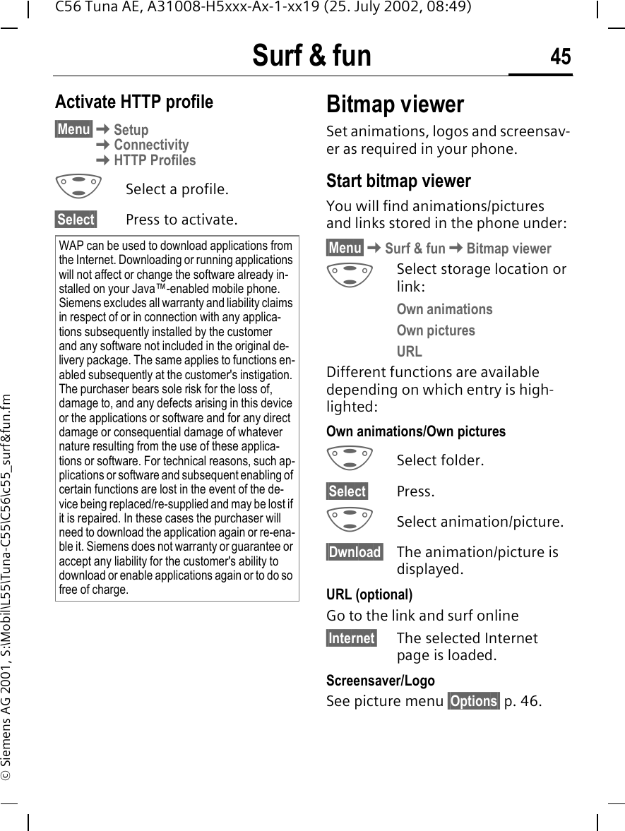 Surf &amp; fun 45C56 Tuna AE, A31008-H5xxx-Ax-1-xx19 (25. July 2002, 08:49)&copy; Siemens AG 2001, S:\Mobil\L55\Tuna-C55\C56\c55_surf&amp;fun.fmActivate HTTP profile&sect;Menu&sect; KSetup KConnectivity KHTTP Profiles GSelect a profile.&sect;Select&sect; Press to activate. Bitmap viewerSet animations, logos and screensav-er as required in your phone. Start bitmap viewerYou will find animations/pictures and links stored in the phone under:&sect;Menu&sect; KSurf &amp; fun KBitmap viewer GSelect storage location or link:Own animations Own picturesURLDifferent functions are available depending on which entry is high-lighted:Own animations/Own pictures GSelect folder.&sect;Select&sect; Press. GSelect animation/picture.&sect;Dwnload&sect; The animation/picture is displayed.URL (optional)Go to the link and surf online&sect;Internet&sect; The selected Internet page is loaded.Screensaver/LogoSee picture menu &sect;Options&sect; p. 46.WAP can be used to download applications from the Internet. Downloading or running applications will not affect or change the software already in-stalled on your Java&trade;-enabled mobile phone.Siemens excludes all warranty and liability claims in respect of or in connection with any applica-tions subsequently installed by the customer and any software not included in the original de-livery package. The same applies to functions en-abled subsequently at the customer's instigation. The purchaser bears sole risk for the loss of, damage to, and any defects arising in this device or the applications or software and for any direct damage or consequential damage of whatever nature resulting from the use of these applica-tions or software. For technical reasons, such ap-plications or software and subsequent enabling of certain functions are lost in the event of the de-vice being replaced/re-supplied and may be lost if it is repaired. In these cases the purchaser will need to download the application again or re-ena-ble it. Siemens does not warranty or guarantee or accept any liability for the customer's ability to download or enable applications again or to do so free of charge.