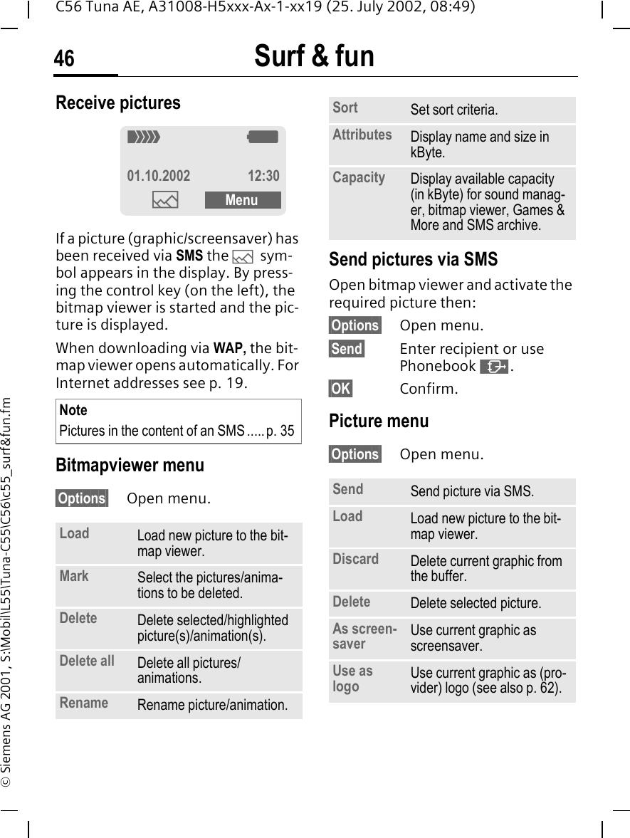 Surf &amp; fun46C56 Tuna AE, A31008-H5xxx-Ax-1-xx19 (25. July 2002, 08:49)&copy; Siemens AG 2001, S:\Mobil\L55\Tuna-C55\C56\c55_surf&amp;fun.fmReceive pictures If a picture (graphic/screensaver) has been received via SMS the  &mdash; sym-bol appears in the display. By press-ing the control key (on the left), the bitmap viewer is started and the pic-ture is displayed. When downloading via WAP, the bit-map viewer opens automatically. For Internet addresses see p. 19. Bitmapviewer menu&sect;Options&sect; Open menu. Send pictures via SMSOpen bitmap viewer and activate the required picture then:&sect;Options&sect; Open menu.&sect;Send&sect; Enter recipient or use Phonebook  &middot;.&sect;OK&sect; Confirm.Picture menu&sect;Options&sect; Open menu. NotePictures in the content of an SMS .....p. 35Load Load new picture to the bit-map viewer. Mark Select the pictures/anima-tions to be deleted. Delete Delete selected/highlighted picture(s)/animation(s).Delete all  Delete all pictures/animations.Rename Rename picture/animation._ g01.10.2002 12:30&mdash;MenuSort Set sort criteria.Attributes Display name and size in kByte.Capacity Display available capacity (in kByte) for sound manag-er, bitmap viewer, Games &amp; More and SMS archive.Send Send picture via SMS.Load Load new picture to the bit-map viewer. Discard Delete current graphic from the buffer.Delete Delete selected picture.As screen-saver  Use current graphic as screensaver.Use as logo Use current graphic as (pro-vider) logo (see also p. 62). 