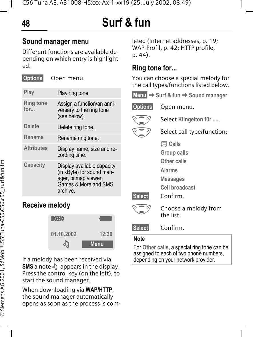 Surf &amp; fun48C56 Tuna AE, A31008-H5xxx-Ax-1-xx19 (25. July 2002, 08:49)&copy; Siemens AG 2001, S:\Mobil\L55\Tuna-C55\C56\c55_surf&amp;fun.fmSound manager menuDifferent functions are available de-pending on which entry is highlight-ed.&sect;Options&sect; Open menu. Receive melody If a melody has been received via SMS a note  &ndash;  appears in the display. Press the control key (on the left), to start the sound manager. When downloading via WAP/HTTP, the sound manager automatically opens as soon as the process is com-leted (Internet addresses, p. 19; WAP-Profil, p. 42; HTTP profile, p. 44).Ring tone for...You can choose a special melody for the call types/functions listed below. &sect;Menu&sect; KSurf &amp; fun KSound manager&sect;Options&sect; Open menu. GSelect Klingelton f&uuml;r ..... GSelect call type/function: d CallsGroup callsOther callsAlarmsMessagesCell broadcast&sect;Select&sect; Confirm. GChoose a melody from the list.&sect;Select&sect; Confirm.Play Play ring tone.Ring tone for... Assign a function/an anni-versary to the ring tone (see below). Delete Delete ring tone.Rename Rename ring tone.Attributes Display name, size and re-cording time.Capacity Display available capacity (in kByte) for sound man-ager, bitmap viewer, Games &amp; More and SMS archive._ g01.10.2002 12:30  &ndash; Menu NoteFor Other calls, a special ring tone can be assigned to each of two phone numbers, depending on your network provider.