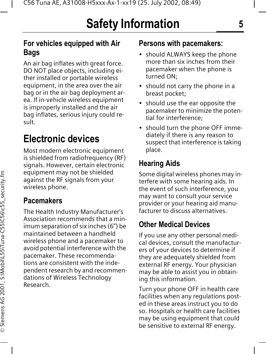 Safety Information 5C56 Tuna AE, A31008-H5xxx-Ax-1-xx19 (25. July 2002, 08:49)&copy; Siemens AG 2001, S:\Mobil\L55\Tuna-C55\C56\c55_security.fmFor vehicles equipped with Air BagsAn air bag inflates with great force. DO NOT place objects, including ei-ther installed or portable wireless equipment, in the area over the air bag or in the air bag deployment ar-ea. If in-vehicle wireless equipment is improperly installed and the air bag inflates, serious injury could re-sult.Electronic devicesMost modern electronic equipment is shielded from radiofrequency (RF) signals. However, certain electronic equipment may not be shielded against the RF signals from your wireless phone.PacemakersThe Health Industry Manufacturer&rsquo;s Association recommends that a min-imum separation of six inches (6&rdquo;) be maintained between a handheld wireless phone and a pacemaker to avoid potential interference with the pacemaker. These recommenda-tions are consistent with the inde-pendent research by and recommen-dations of Wireless Technology Research.Persons with pacemakers:&bull; should ALWAYS keep the phone more than six inches from their pacemaker when the phone is turned ON;&bull; should not carry the phone in a breast pocket;&bull; should use the ear opposite the pacemaker to minimize the poten-tial for interference;&bull; should turn the phone OFF imme-diately if there is any reason to suspect that interference is taking place.Hearing AidsSome digital wireless phones may in-terfere with some hearing aids. In the event of such interference, you may want to consult your service provider or your hearing aid manu-facturer to discuss alternatives.Other Medical DevicesIf you use any other personal medi-cal devices, consult the manufactur-ers of your devices to determine if they are adequately shielded from external RF energy. Your physician may be able to assist you in obtain-ing this information.Turn your phone OFF in health care facilities when any regulations post-ed in these areas instruct you to do so. Hospitals or health care facilities may be using equipment that could be sensitive to external RF energy.