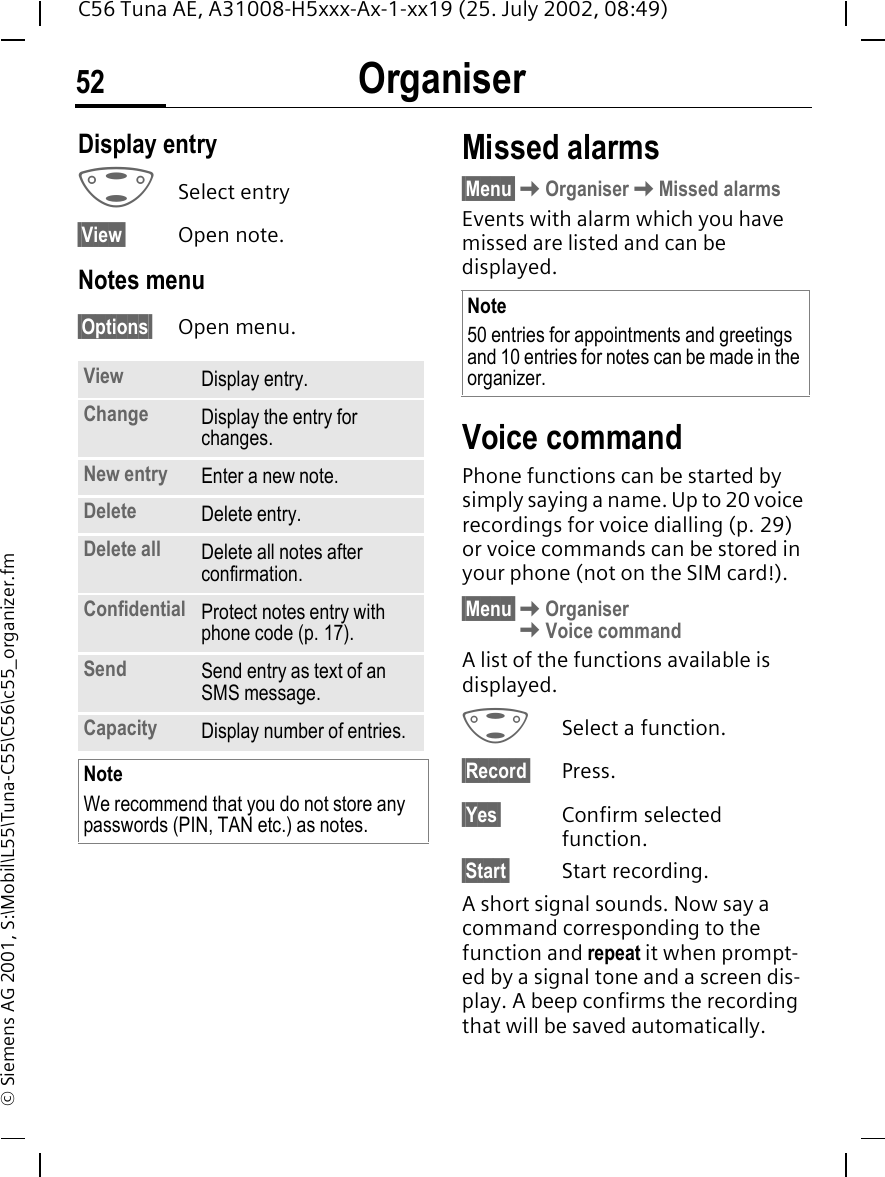 Organiser52C56 Tuna AE, A31008-H5xxx-Ax-1-xx19 (25. July 2002, 08:49)&copy; Siemens AG 2001, S:\Mobil\L55\Tuna-C55\C56\c55_organizer.fmDisplay entry  GSelect entry&sect;View&sect; Open note.Notes menu&sect;Options&sect; Open menu.Missed alarms&sect;Menu&sect; KOrganiser KMissed alarmsEvents with alarm which you have missed are listed and can be displayed.Voice command Phone functions can be started by simply saying a name. Up to 20 voice recordings for voice dialling (p. 29) or voice commands can be stored in your phone (not on the SIM card!).&sect;Menu&sect; KOrganiser KVoice commandA list of the functions available is displayed. GSelect a function.&sect;Record&sect; Press.&sect;Yes&sect; Confirm selected function.&sect;Start&sect; Start recording.A short signal sounds. Now say a command corresponding to the function and repeat it when prompt-ed by a signal tone and a screen dis-play. A beep confirms the recording that will be saved automatically.View Display entry.Change Display the entry for changes.New entry Enter a new note.Delete Delete entry.Delete all Delete all notes after confirmation.Confidential Protect notes entry with phone code (p. 17). Send Send entry as text of an SMS message.Capacity Display number of entries.NoteWe recommend that you do not store any passwords (PIN, TAN etc.) as notes.Note50 entries for appointments and greetings and 10 entries for notes can be made in the organizer.