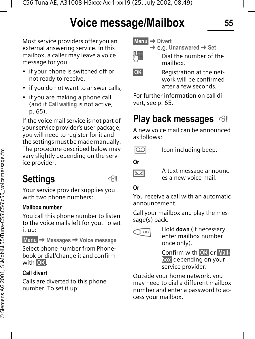 Voice message/Mailbox 55C56 Tuna AE, A31008-H5xxx-Ax-1-xx19 (25. July 2002, 08:49)&copy; Siemens AG 2001, S:\Mobil\L55\Tuna-C55\C56\c55_voicemessage.fmVoice message/MailboxMost service providers offer you an external answering service. In this mailbox, a caller may leave a voice message for you&bull; if your phone is switched off or not ready to receive,&bull; if you do not want to answer calls,&bull; if you are making a phone call (and if Call waiting is not active, p. 65).If the voice mail service is not part of your service provider's user package, you will need to register for it and the settings must be made manually. The procedure described below may vary slightly depending on the serv-ice provider.SettingsYour service provider supplies you with two phone numbers:Mailbox numberYou call this phone number to listen to the voice mails left for you. To set it up:&sect;Menu&sect; KMessages KVoice messageSelect phone number from Phone-book or dial/change it and confirm with &sect;OK&sect;.Call divertCalls are diverted to this phone number. To set it up:&sect;Menu&sect; KDivert Ke.g. Unanswered KSet JDial the number of the mailbox.&sect;OK&sect; Registration at the net-work will be confirmed after a few seconds.For further information on call di-vert, see p. 65.Play back messagesA new voice mail can be announced as follows: \Icon including beep.Or &hellip;A text message announc-es a new voice mail.Or You receive a call with an automatic announcement.Call your mailbox and play the mes-sage(s) back. 1Hold down (if necessary enter mailbox number once only). Confirm with &sect;OK&sect; or &sect;Mail-box&sect; depending on your service provider.Outside your home network, you may need to dial a different mailbox number and enter a password to ac-cess your mailbox.LL