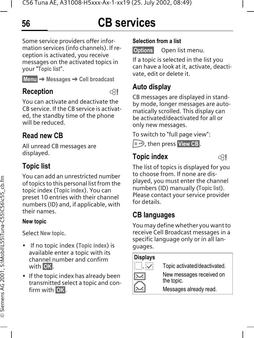 CB services56C56 Tuna AE, A31008-H5xxx-Ax-1-xx19 (25. July 2002, 08:49)&copy; Siemens AG 2001, S:\Mobil\L55\Tuna-C55\C56\c55_cb.fmCB services Some service providers offer infor-mation services (info channels). If re-ception is activated, you receive messages on the activated topics in your "Topic list". &sect;Menu&sect; KMessages KCell broadcastReceptionYou can activate and deactivate the CB service. If the CB service is activat-ed, the standby time of the phone will be reduced.Read new CB All unread CB messages are displayed.Topic listYou can add an unrestricted number of topics to this personal list from the topic index (Topic index). You can preset 10 entries with their channel numbers (ID) and, if applicable, with their names. New topicSelect New topic.&bull;  If no topic index (Topic index) is available enter a topic with its channel number and confirm with &sect;OK&sect;.&bull; If the topic index has already been transmitted select a topic and con-firm with &sect;OK&sect;.Selection from a list &sect;Options&sect; Open list menu.If a topic is selected in the list you can have a look at it, activate, deacti-vate, edit or delete it.Auto displayCB messages are displayed in stand-by mode, longer messages are auto-matically scrolled. This display can be activated/deactivated for all or only new messages.To switch to "full page view": #, then press &sect;View CB&sect;.Topic index The list of topics is displayed for you to choose from. If none are dis-played, you must enter the channel numbers (ID) manually (Topic list). Please contact your service provider for details.CB languagesYou may define whether you want to receive Cell Broadcast messages in a specific language only or in all lan-guages.LDisplays o,  pTopic activated/deactivated. &hellip;New messages received on the topic. &fnof;Messages already read.L