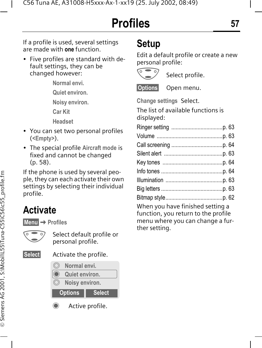 Profiles 57C56 Tuna AE, A31008-H5xxx-Ax-1-xx19 (25. July 2002, 08:49)&copy; Siemens AG 2001, S:\Mobil\L55\Tuna-C55\C56\c55_profile.fmProfiles If a profile is used, several settings are made with one function.&bull; Five profiles are standard with de-fault settings, they can be changed however: Normal envi.Quiet environ.Noisy environ.Car KitHeadset&bull; You can set two personal profiles (<Empty>).&bull; The special profile Aircraft mode is fixed and cannot be changed (p. 58).If the phone is used by several peo-ple, they can each activate their own settings by selecting their individual profile.Activate&sect;Menu&sect; KProfiles GSelect default profile or personal profile.&sect;Select&sect; Activate the profile. &frac12; Active profile.SetupEdit a default profile or create a new personal profile: GSelect profile.&sect;Options&sect; Open menu.Change settings Select.The list of available functions is displayed:Ringer setting  ...................................p. 63Volume .............................................p. 63Call screening ...................................p. 64Silent alert  ........................................p. 63Key tones  .........................................p. 64Info tones ..........................................p. 64Illumination .......................................p. 63Big letters ..........................................p. 63Bitmap style.......................................p. 62When you have finished setting a function, you return to the profile menu where you can change a fur-ther setting.&frac34;Normal envi.&frac12;Quiet environ.&frac34;Noisy environ.Options Select