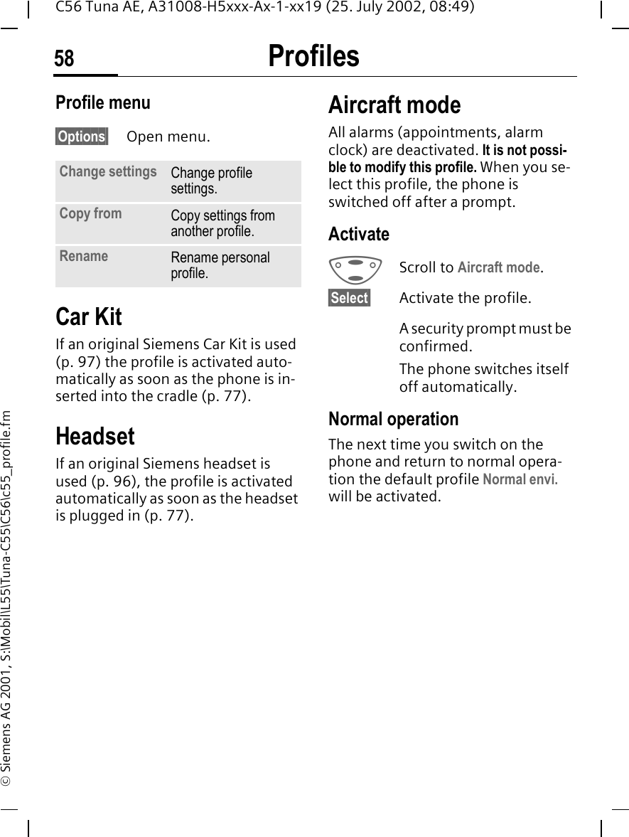 Profiles58C56 Tuna AE, A31008-H5xxx-Ax-1-xx19 (25. July 2002, 08:49)&copy; Siemens AG 2001, S:\Mobil\L55\Tuna-C55\C56\c55_profile.fmProfile menu&sect;Options&sect; Open menu.Car Kit If an original Siemens Car Kit is used (p. 97) the profile is activated auto-matically as soon as the phone is in-serted into the cradle (p. 77).HeadsetIf an original Siemens headset is used (p. 96), the profile is activated automatically as soon as the headset is plugged in (p. 77).Aircraft modeAll alarms (appointments, alarm clock) are deactivated. It is not possi-ble to modify this profile. When you se-lect this profile, the phone is switched off after a prompt.Activate GScroll to Aircraft mode.&sect;Select&sect; Activate the profile.A security prompt must be confirmed. The phone switches itself off automatically.Normal operationThe next time you switch on the phone and return to normal opera-tion the default profile Normal envi. will be activated.Change settings Change profile settings.Copy from Copy settings from another profile.Rename Rename personal profile.