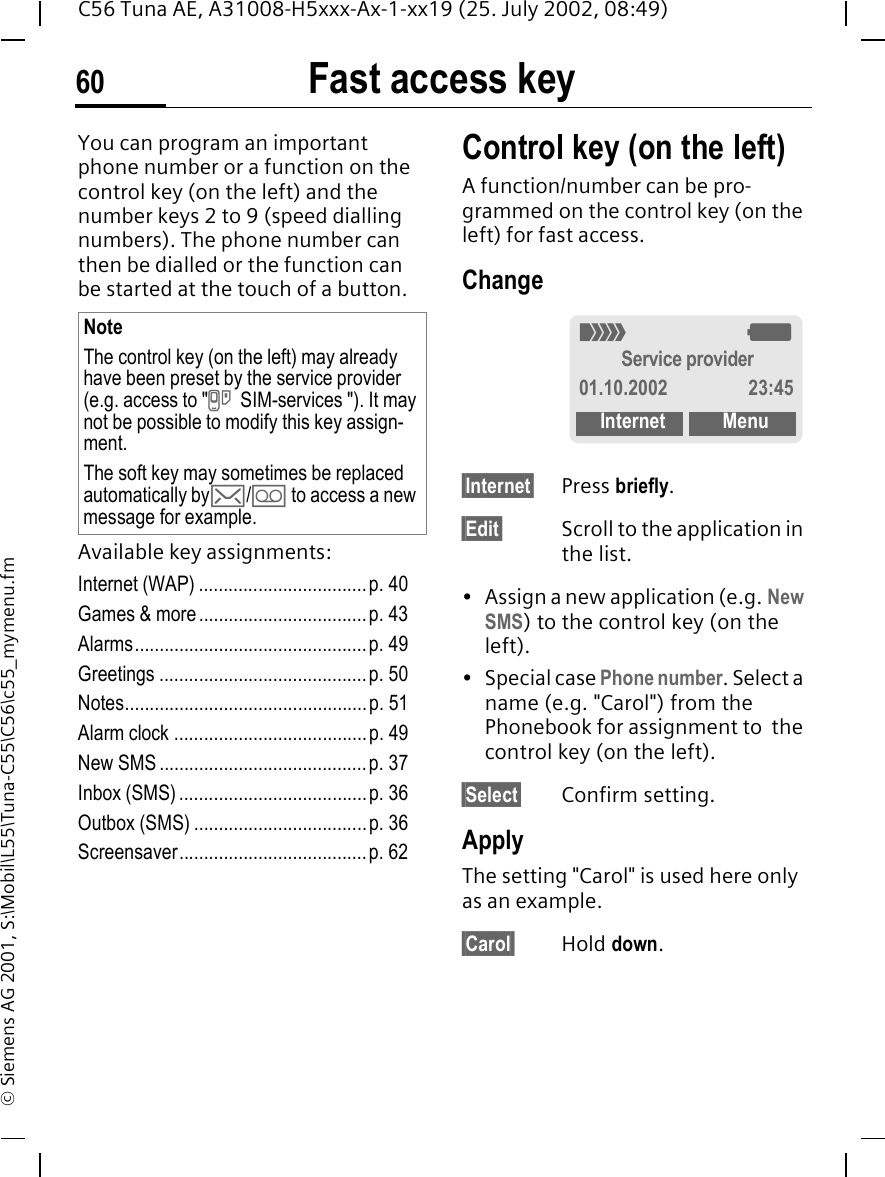 Fast access key60C56 Tuna AE, A31008-H5xxx-Ax-1-xx19 (25. July 2002, 08:49)&copy; Siemens AG 2001, S:\Mobil\L55\Tuna-C55\C56\c55_mymenu.fmFast access keyYou can program an important phone number or a function on the control key (on the left) and the number keys 2 to 9 (speed dialling numbers). The phone number can then be dialled or the function can be started at the touch of a button.Available key assignments:Internet (WAP) ..................................p. 40Games &amp; more..................................p. 43Alarms...............................................p. 49Greetings ..........................................p. 50Notes.................................................p. 51Alarm clock .......................................p. 49New SMS ..........................................p. 37Inbox (SMS)......................................p. 36Outbox (SMS) ...................................p. 36Screensaver......................................p. 62Control key (on the left)A function/number can be pro-grammed on the control key (on the left) for fast access.Change&sect;Internet&sect; Press briefly.&sect;Edit&sect; Scroll to the application in the list.&bull; Assign a new application (e.g. New SMS) to the control key (on the left).&bull; Special case Phone number. Select a name (e.g. "Carol") from the Phonebook for assignment to  the control key (on the left).&sect;Select&sect; Confirm setting.ApplyThe setting "Carol" is used here only as an example.&sect;Carol&sect; Hold down.NoteThe control key (on the left) may already have been preset by the service provider (e.g. access to " } SIM-services "). It may not be possible to modify this key assign-ment.The soft key may sometimes be replaced automatically by ]/ \ to access a new message for example._ gService provider01.10.2002 23:45Internet Menu