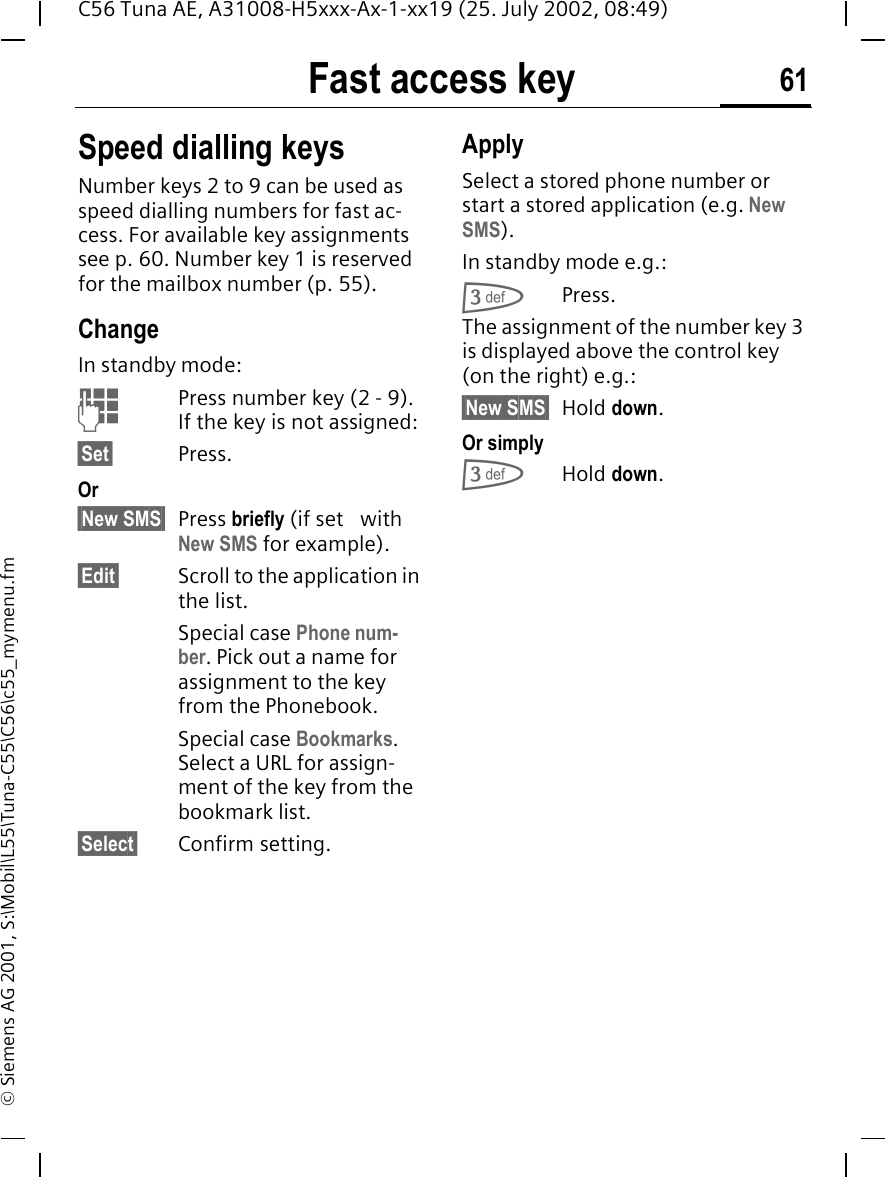 Fast access key 61C56 Tuna AE, A31008-H5xxx-Ax-1-xx19 (25. July 2002, 08:49)&copy; Siemens AG 2001, S:\Mobil\L55\Tuna-C55\C56\c55_mymenu.fmSpeed dialling keysNumber keys 2 to 9 can be used as speed dialling numbers for fast ac-cess. For available key assignments see p. 60. Number key 1 is reserved for the mailbox number (p. 55).ChangeIn standby mode: JPress number key (2 - 9). If the key is not assigned:&sect;Set&sect; Press.Or &sect;New SMS&sect; Press briefly (if set   with New SMS for example).&sect;Edit&sect; Scroll to the application in the list.Special case Phone num-ber. Pick out a name for assignment to the key from the Phonebook.Special case Bookmarks. Select a URL for assign-ment of the key from the bookmark list.&sect;Select&sect; Confirm setting.ApplySelect a stored phone number or start a stored application (e.g. New SMS).In standby mode e.g.: 3Press.The assignment of the number key 3 is displayed above the control key (on the right) e.g.:&sect;New SMS&sect; Hold down.Or simply 3Hold down.