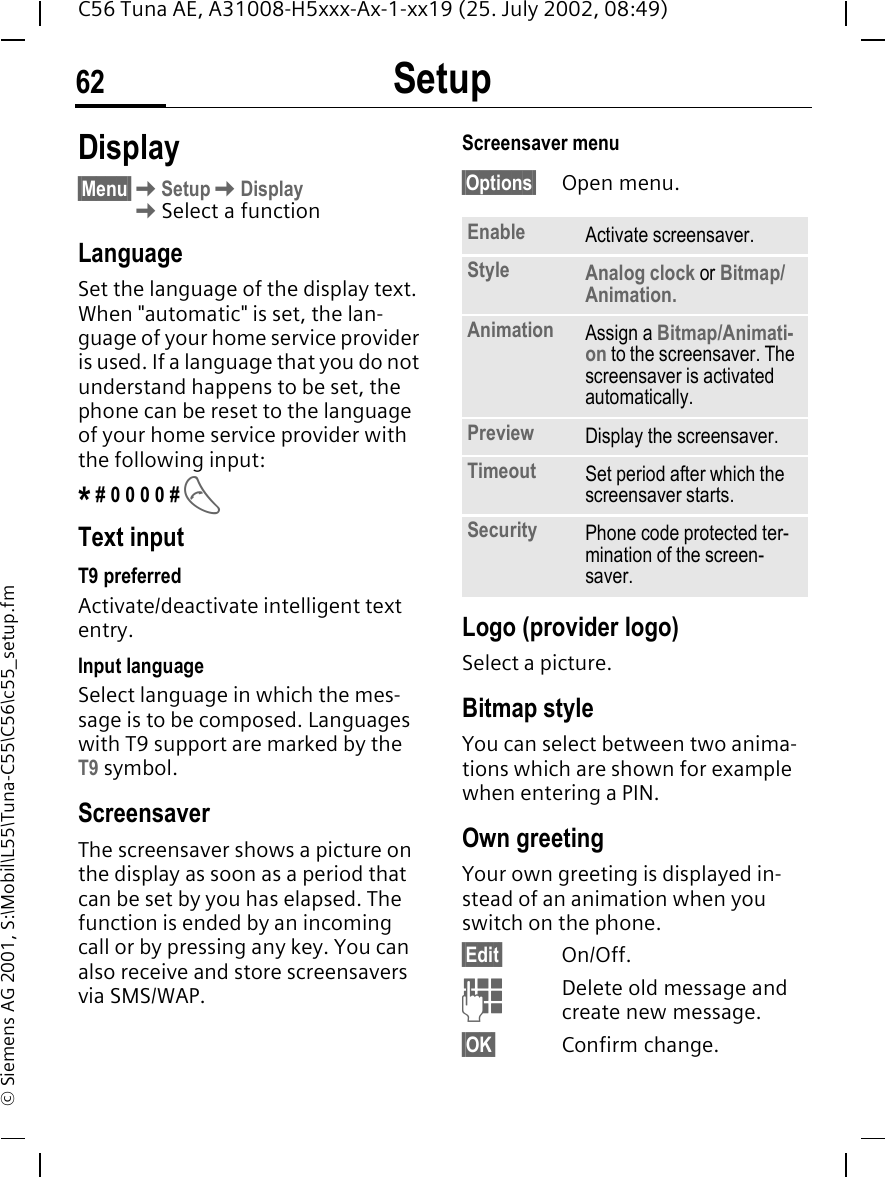 Setup62C56 Tuna AE, A31008-H5xxx-Ax-1-xx19 (25. July 2002, 08:49)&copy; Siemens AG 2001, S:\Mobil\L55\Tuna-C55\C56\c55_setup.fmSetup Display&sect;Menu&sect; KSetup KDisplay KSelect a functionLanguageSet the language of the display text. When "automatic" is set, the lan-guage of your home service provider is used. If a language that you do not understand happens to be set, the phone can be reset to the language of your home service provider with the following input:* # 0 0 0 0 #  AText inputT9 preferredActivate/deactivate intelligent text entry.Input languageSelect language in which the mes-sage is to be composed. Languages with T9 support are marked by the T9 symbol.Screensaver The screensaver shows a picture on the display as soon as a period that can be set by you has elapsed. The function is ended by an incoming call or by pressing any key. You can also receive and store screensavers via SMS/WAP.Screensaver menu&sect;Options&sect; Open menu. Logo (provider logo)Select a picture.Bitmap styleYou can select between two anima-tions which are shown for example when entering a PIN. Own greetingYour own greeting is displayed in-stead of an animation when you switch on the phone.&sect;Edit&sect; On/Off. JDelete old message and create new message.&sect;OK&sect; Confirm change.Enable Activate screensaver.Style Analog clock or Bitmap/Animation.Animation Assign a Bitmap/Animati-on to the screensaver. The screensaver is activated automatically.Preview Display the screensaver.Timeout Set period after which the screensaver starts.Security Phone code protected ter-mination of the screen-saver.