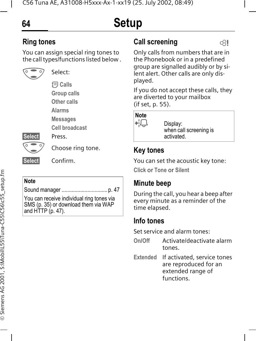 Setup64C56 Tuna AE, A31008-H5xxx-Ax-1-xx19 (25. July 2002, 08:49)&copy; Siemens AG 2001, S:\Mobil\L55\Tuna-C55\C56\c55_setup.fmRing tonesYou can assign special ring tones to the call types/functions listed below .  GSelect: d CallsGroup callsOther callsAlarmsMessagesCell broadcast&sect;Select&sect; Press. GChoose ring tone.&sect;Select&sect; Confirm.Call screeningOnly calls from numbers that are in the Phonebook or in a predefined group are signalled audibly or by si-lent alert. Other calls are only dis-played. If you do not accept these calls, they are diverted to your mailbox (ifset,p.55).Key tonesYou can set the acoustic key tone:Click or Tone or SilentMinute beepDuring the call, you hear a beep after every minute as a reminder of the time elapsed.Info tones Set service and alarm tones:On/Off Activate/deactivate alarm tones.Extended If activated, service tones are reproduced for an extended range of functions.NoteSound manager ................................p. 47You can receive individual ring tones via SMS (p. 35) or download them via WAP and HTTP (p. 47). Note lDisplay: when call screening is activated.L
