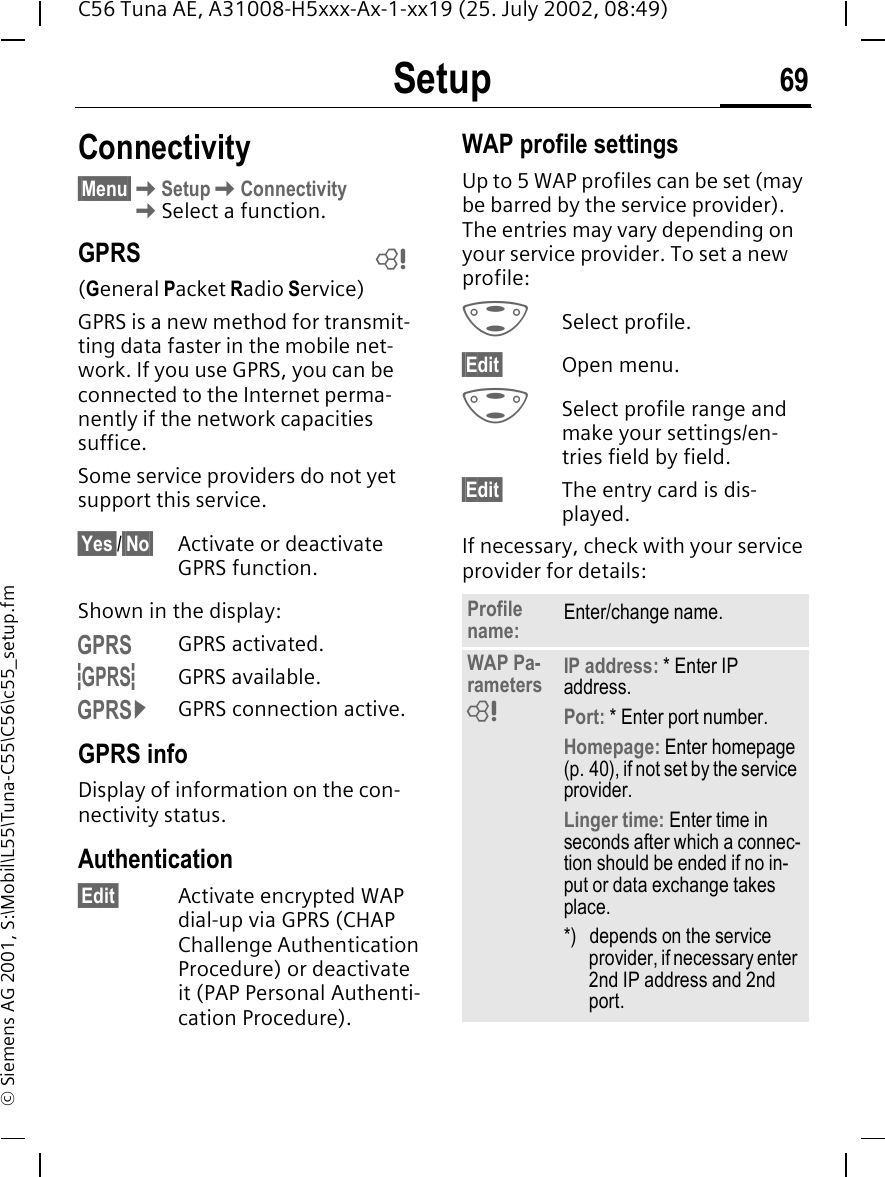 Setup 69C56 Tuna AE, A31008-H5xxx-Ax-1-xx19 (25. July 2002, 08:49)&copy; Siemens AG 2001, S:\Mobil\L55\Tuna-C55\C56\c55_setup.fmConnectivity&sect;Menu&sect; KSetup KConnectivity KSelect a function.GPRS(General Packet Radio Service)GPRS is a new method for transmit-ting data faster in the mobile net-work. If you use GPRS, you can be connected to the Internet perma-nently if the network capacities suffice. Some service providers do not yet support this service.&sect;Yes&sect;/&sect;No&sect; Activate or deactivate GPRS function.Shown in the display: &laquo;GPRS activated. &ordf;GPRS available. &copy;GPRS connection active.GPRS infoDisplay of information on the con-nectivity status.Authentication&sect;Edit&sect; Activate encrypted WAP dial-up via GPRS (CHAP Challenge Authentication Procedure) or deactivate it (PAP Personal Authenti-cation Procedure).WAP profile settingsUp to 5 WAP profiles can be set (may be barred by the service provider). The entries may vary depending on your service provider. To set a new profile: GSelect profile.&sect;Edit&sect; Open menu. GSelect profile range and make your settings/en-tries field by field.&sect;Edit&sect; The entry card is dis-played.If necessary, check with your service provider for details: LProfile name: Enter/change name.WAP Pa-rameters IP address: * Enter IP address.Port: * Enter port number.Homepage: Enter homepage (p. 40), if not set by the service provider.Linger time: Enter time in seconds after which a connec-tion should be ended if no in-put or data exchange takes place.*) depends on the service provider, if necessary enter 2nd IP address and 2nd port.L