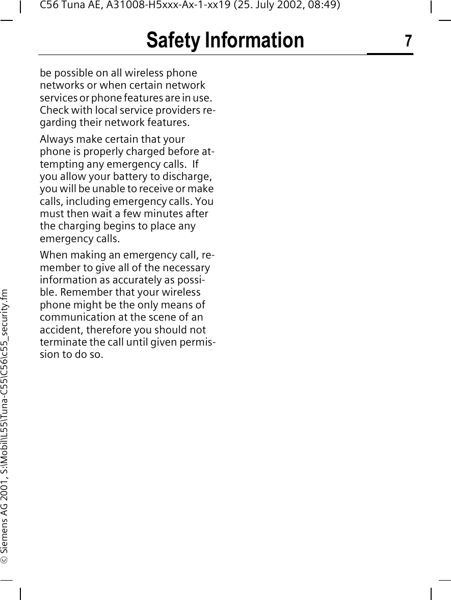 Safety Information 7C56 Tuna AE, A31008-H5xxx-Ax-1-xx19 (25. July 2002, 08:49)&copy; Siemens AG 2001, S:\Mobil\L55\Tuna-C55\C56\c55_security.fmbe possible on all wireless phone networks or when certain network services or phone features are in use.  Check with local service providers re-garding their network features. Always make certain that your phone is properly charged before at-tempting any emergency calls.  If you allow your battery to discharge, you will be unable to receive or make calls, including emergency calls. You must then wait a few minutes after the charging begins to place any emergency calls.When making an emergency call, re-member to give all of the necessary information as accurately as possi-ble. Remember that your wireless phone might be the only means of communication at the scene of an accident, therefore you should not terminate the call until given permis-sion to do so.
