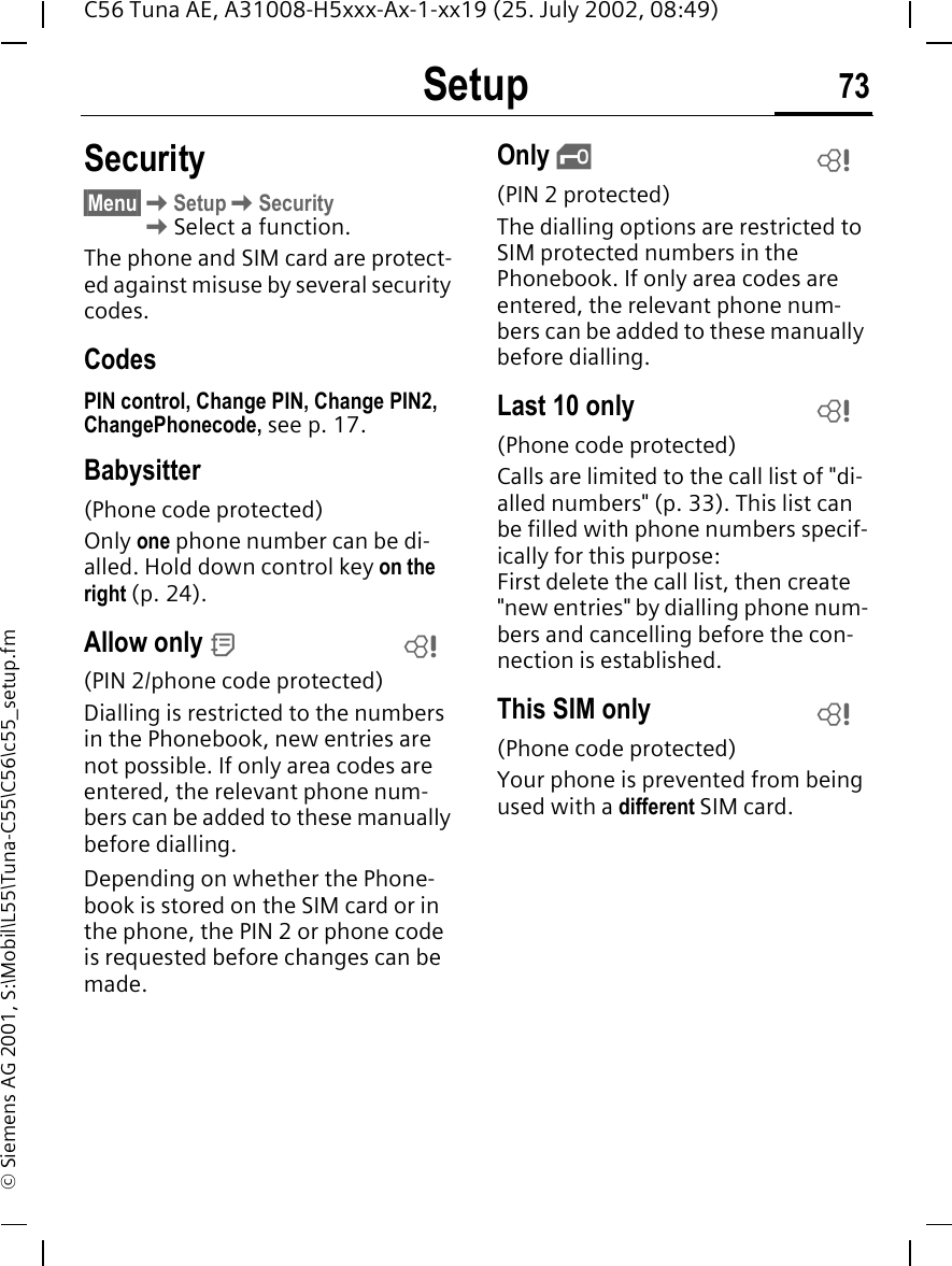 Setup 73C56 Tuna AE, A31008-H5xxx-Ax-1-xx19 (25. July 2002, 08:49)&copy; Siemens AG 2001, S:\Mobil\L55\Tuna-C55\C56\c55_setup.fmSecurity&sect;Menu&sect; KSetup KSecurity  KSelect a function.The phone and SIM card are protect-ed against misuse by several security codes.CodesPIN control, Change PIN, Change PIN2, ChangePhonecode, see p. 17.Babysitter(Phone code protected)Only one phone number can be di-alled. Hold down control key on the right (p. 24).Allow only  d(PIN 2/phone code protected)Dialling is restricted to the numbers in the Phonebook, new entries are not possible. If only area codes are entered, the relevant phone num-bers can be added to these manually before dialling.Depending on whether the Phone-book is stored on the SIM card or in the phone, the PIN 2 or phone code is requested before changes can be made.Only  &sbquo;(PIN 2 protected)The dialling options are restricted to SIM protected numbers in the Phonebook. If only area codes are entered, the relevant phone num-bers can be added to these manually before dialling.Last 10 only(Phone code protected)Calls are limited to the call list of "di-alled numbers" (p. 33). This list can be filled with phone numbers specif-ically for this purpose: First delete the call list, then create "new entries" by dialling phone num-bers and cancelling before the con-nection is established.This SIM only(Phone code protected)Your phone is prevented from being used with a different SIM card.LLLL
