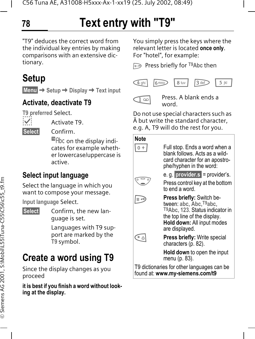 Text entry with "T9"78C56 Tuna AE, A31008-H5xxx-Ax-1-xx19 (25. July 2002, 08:49)&copy; Siemens AG 2001, S:\Mobil\L55\Tuna-C55\C56\c55_t9.fmText entry with "T9""T9" deduces the correct word from the individual key entries by making comparisons with an extensive dic-tionary.Setup&sect;Menu&sect; KSetup KDisplay KText inputActivate, deactivate T9T9 preferred Select. pActivate T9.&sect;Select&sect; Confirm.  &trade; on the display indi-cates for example wheth-er lowercase/uppercase is active.Select input languageSelect the language in which you want to compose your message.Input language Select.&sect;Select&sect;  Confirm, the new lan-guage is set.Languages with T9 sup-port are marked by the T9 symbol.Create a word using T9Since the display changes as you proceedit is best if you finish a word without look-ing at the display.You simply press the keys where the relevant letter is located once only. For "hotel", for example:  # Press briefly for T9Abc then 4 6 8 3 5 1Press. A blank ends a word.Do not use special characters such as &Auml; but write the standard character, e.g. A, T9 will do the rest for you. Note 0Full stop. Ends a word when a blank follows. Acts as a wild-card character for an apostro-phe/hyphen in the word:e. g. &sect;provider.s  = provider&rsquo;s. FPress control key at the bottom to end a word. #Press briefly: Switch be-tween: abc, Abc,T9abc, T9Abc, 123. Status indicator in the top line of the display.Hold down: All input modes are displayed. *Press briefly: Write special characters (p. 82).Hold down to open the input menu (p. 83).T9 dictionaries for other languages can be found at: www.my-siemens.com/t9 