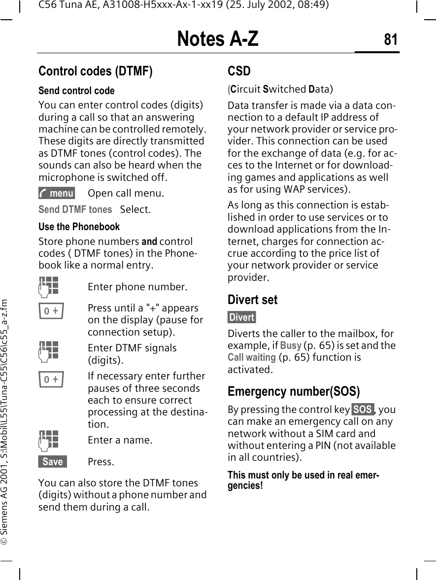 Notes A-Z 81C56 Tuna AE, A31008-H5xxx-Ax-1-xx19 (25. July 2002, 08:49)&copy; Siemens AG 2001, S:\Mobil\L55\Tuna-C55\C56\c55_a-z.fmNotes A-Z Control codes (DTMF)Send control code You can enter control codes (digits) during a call so that an answering machine can be controlled remotely. These digits are directly transmitted as DTMF tones (control codes). The sounds can also be heard when the microphone is switched off. y menu&sect; Open call menu.Send DTMF tones  Select.Use the Phonebook Store phone numbers and control codes ( DTMF tones) in the Phone-book like a normal entry. JEnter phone number. 0Press until a "+" appears on the display (pause for connection setup). JEnter DTMF signals (digits). 0If necessary enter further pauses of three seconds each to ensure correct processing at the destina-tion. JEnter a name.&sect; Save &sect; Press.You can also store the DTMF tones (digits) without a phone number and send them during a call.CSD(Circuit Switched Data)Data transfer is made via a data con-nection to a default IP address of your network provider or service pro-vider. This connection can be used for the exchange of data (e.g. for ac-ces to the Internet or for download-ing games and applications as well as for using WAP services). As long as this connection is estab-lished in order to use services or to download applications from the In-ternet, charges for connection ac-crue according to the price list of your network provider or service provider.Divert set&sect;Divert&sect;Diverts the caller to the mailbox, for example, if Busy (p. 65) is set and the Call waiting (p. 65) function is activated.Emergency number(SOS)By pressing the control key &sect;SOS , you can make an emergency call on any network without a SIM card and without entering a PIN (not available in all countries). This must only be used in real emer-gencies!