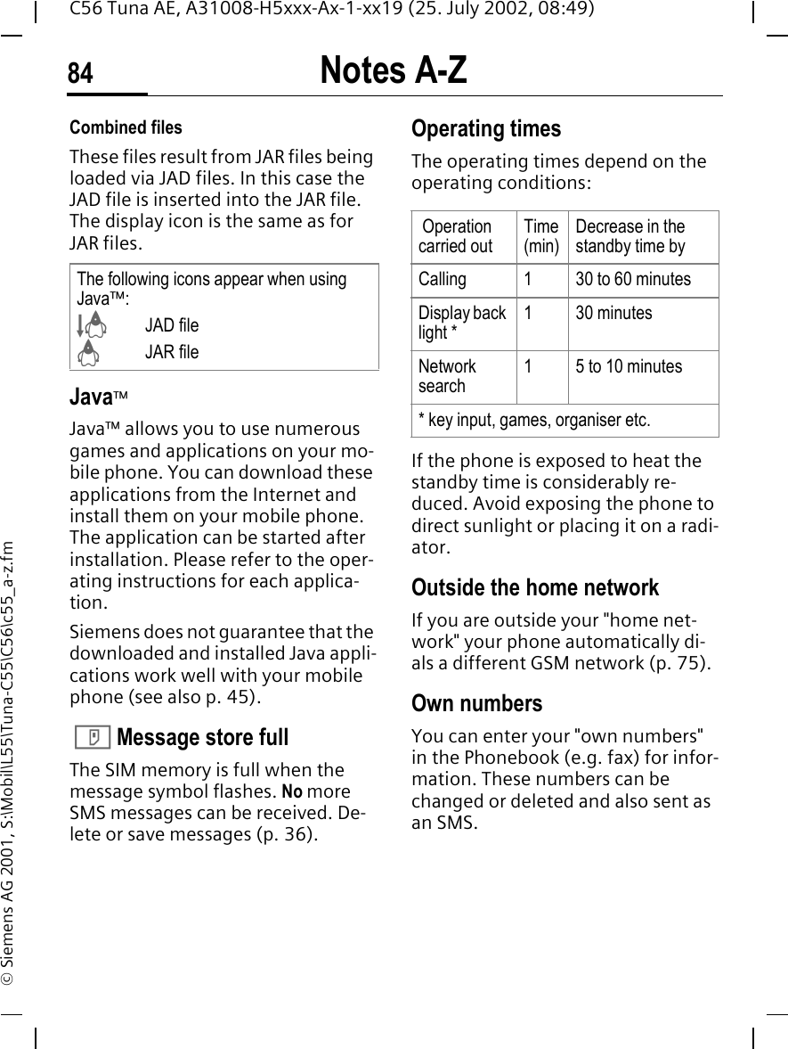 Notes A-Z84C56 Tuna AE, A31008-H5xxx-Ax-1-xx19 (25. July 2002, 08:49)&copy; Siemens AG 2001, S:\Mobil\L55\Tuna-C55\C56\c55_a-z.fmCombined filesThese files result from JAR files being loaded via JAD files. In this case the JAD file is inserted into the JAR file. The display icon is the same as for JAR files.Java&trade;Java&trade; allows you to use numerous games and applications on your mo-bile phone. You can download these applications from the Internet and install them on your mobile phone. The application can be started after installation. Please refer to the oper-ating instructions for each applica-tion. Siemens does not guarantee that the downloaded and installed Java appli-cations work well with your mobile phone (see also p. 45).  T Message store fullThe SIM memory is full when the message symbol flashes. No more SMS messages can be received. De-lete or save messages (p. 36).Operating times The operating times depend on the operating conditions: If the phone is exposed to heat the standby time is considerably re-duced. Avoid exposing the phone to direct sunlight or placing it on a radi-ator.Outside the home networkIf you are outside your "home net-work" your phone automatically di-als a different GSM network (p. 75).Own numbersYou can enter your "own numbers" in the Phonebook (e.g. fax) for infor-mation. These numbers can be changed or deleted and also sent as an SMS.The following icons appear when using Java&trade;: &sect;JAD file &brvbar; JAR file Operation carried outTime (min)Decrease in the standby time byCalling 1 30 to 60 minutesDisplay back light *1 30 minutesNetwork search15 to 10 minutes* key input, games, organiser etc.