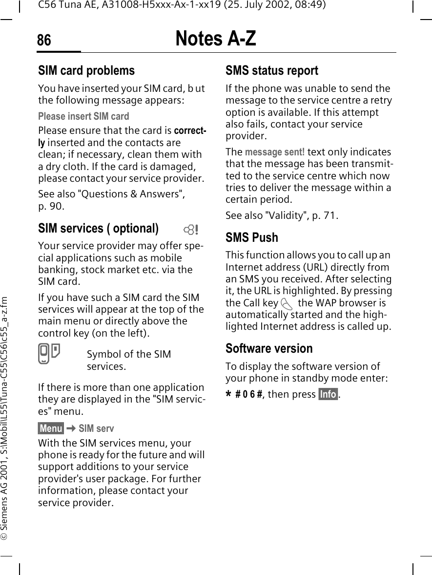 Notes A-Z86C56 Tuna AE, A31008-H5xxx-Ax-1-xx19 (25. July 2002, 08:49)&copy; Siemens AG 2001, S:\Mobil\L55\Tuna-C55\C56\c55_a-z.fmSIM card problemsYou have inserted your SIM card, b ut the following message appears:Please insert SIM cardPlease ensure that the card is correct-ly inserted and the contacts are clean; if necessary, clean them with a dry cloth. If the card is damaged, please contact your service provider. See also "Questions &amp; Answers", p. 90.SIM services ( optional)Your service provider may offer spe-cial applications such as mobile banking, stock market etc. via the SIM card.If you have such a SIM card the SIM services will appear at the top of the main menu or directly above the control key (on the left). }Symbol of the SIM services.If there is more than one application they are displayed in the "SIM servic-es" menu.&sect;Menu&sect; KSIM servWith the SIM services menu, your phone is ready for the future and will support additions to your service provider's user package. For further information, please contact your service provider.SMS status reportIf the phone was unable to send the message to the service centre a retry option is available. If this attempt also fails, contact your service provider.The message sent! text only indicates that the message has been transmit-ted to the service centre which now tries to deliver the message within a certain period.See also "Validity", p. 71.SMS Push This function allows you to call up an  Internet address (URL) directly from an SMS you received. After selecting it, the URL is highlighted. By pressing the Call key  Athe WAP browser is automatically started and the high-lighted Internet address is called up. Software versionTo display the software version of your phone in standby mode enter:* # 0 6 #, then press &sect;Info&sect;.L