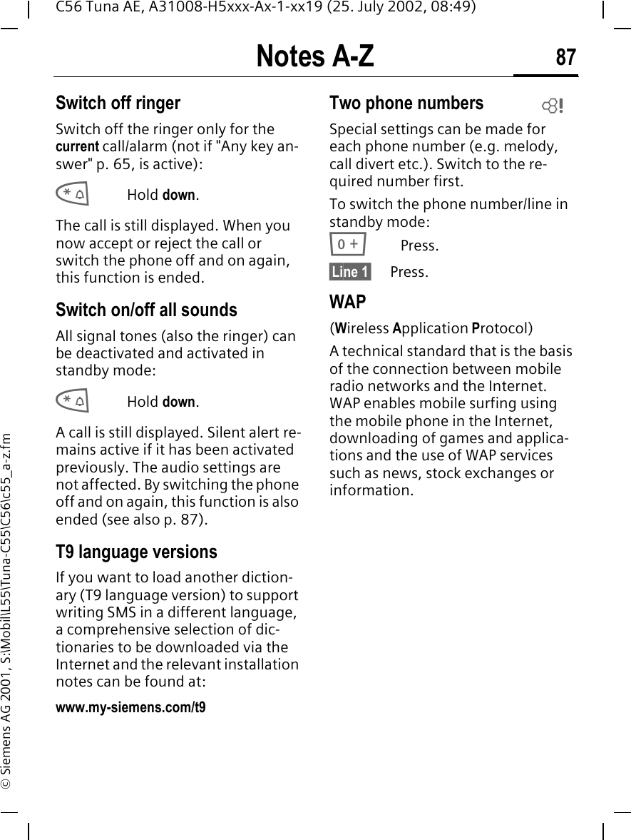 Notes A-Z 87C56 Tuna AE, A31008-H5xxx-Ax-1-xx19 (25. July 2002, 08:49)&copy; Siemens AG 2001, S:\Mobil\L55\Tuna-C55\C56\c55_a-z.fmSwitch off ringerSwitch off the ringer only for the current call/alarm (not if "Any key an-swer" p. 65, is active): *Hold down.The call is still displayed. When you now accept or reject the call or switch the phone off and on again, this function is ended. Switch on/off all soundsAll signal tones (also the ringer) can be deactivated and activated in standby mode: *Hold down.A call is still displayed. Silent alert re-mains active if it has been activated previously. The audio settings are not affected. By switching the phone off and on again, this function is also ended (see also p. 87).T9 language versionsIf you want to load another diction-ary (T9 language version) to support writing SMS in a different language, a comprehensive selection of dic-tionaries to be downloaded via the Internet and the relevant installation notes can be found at: www.my-siemens.com/t9Two phone numbersSpecial settings can be made for each phone number (e.g. melody, call divert etc.). Switch to the re-quired number first. To switch the phone number/line in standby mode: 0Press. &sect;Line 1&sect;     Press.WAP(Wireless Application Protocol) A technical standard that is the basis of the connection between mobile radio networks and the Internet. WAP enables mobile surfing using the mobile phone in the Internet, downloading of games and applica-tions and the use of WAP services such as news, stock exchanges or information. L