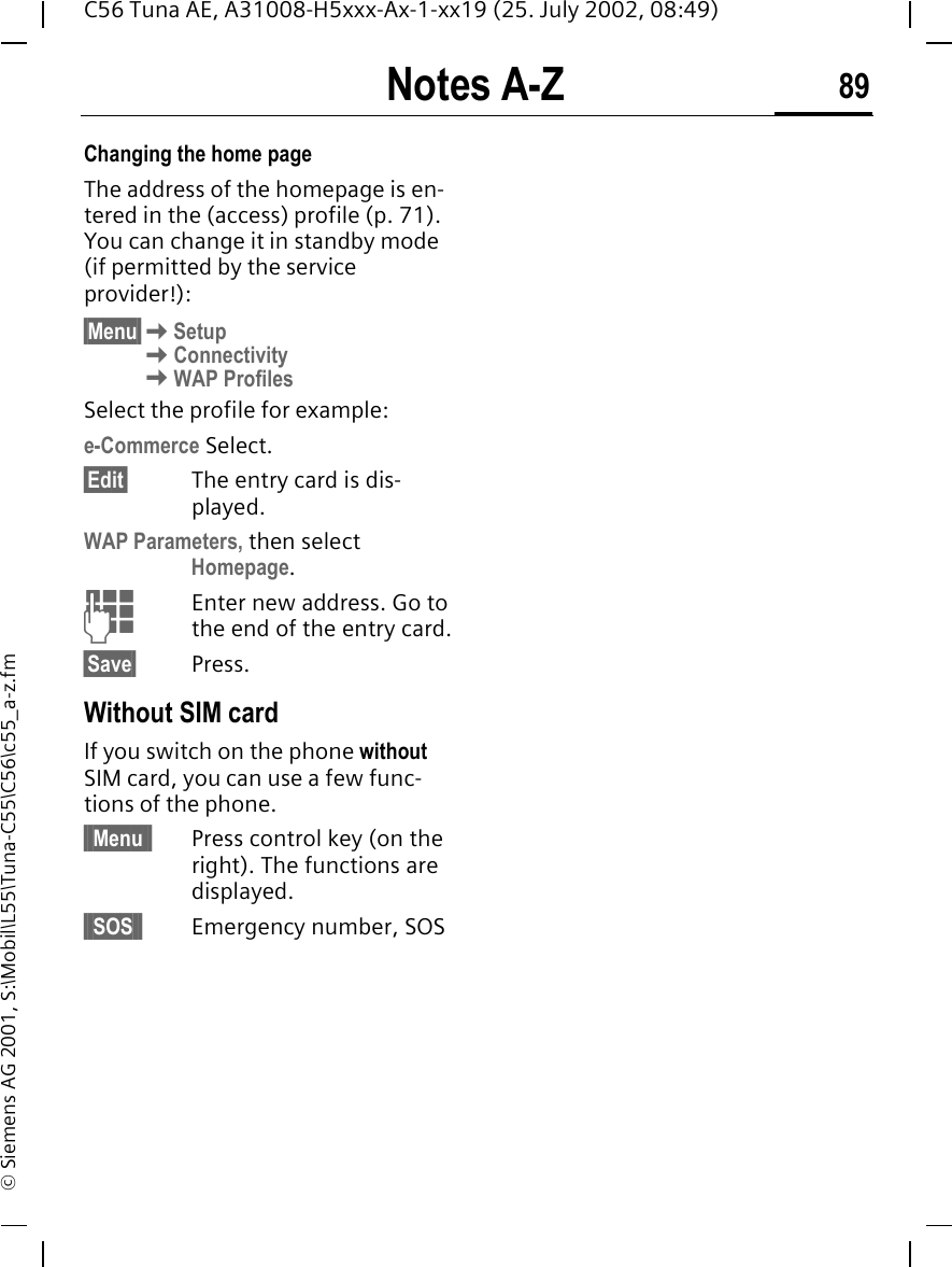 Notes A-Z 89C56 Tuna AE, A31008-H5xxx-Ax-1-xx19 (25. July 2002, 08:49)&copy; Siemens AG 2001, S:\Mobil\L55\Tuna-C55\C56\c55_a-z.fmChanging the home pageThe address of the homepage is en-tered in the (access) profile (p. 71). You can change it in standby mode (if permitted by the service provider!):&sect;Menu&sect; KSetup KConnectivity KWAP ProfilesSelect the profile for example:e-Commerce Select.&sect;Edit&sect; The entry card is dis-played.WAP Parameters, then select Homepage. JEnter new address. Go to the end of the entry card.&sect;Save&sect; Press.Without SIM cardIf you switch on the phone without SIM card, you can use a few func-tions of the phone.&sect; Menu &sect; Press control key (on the right). The functions are displayed.&sect; SOS &sect; Emergency number, SOS