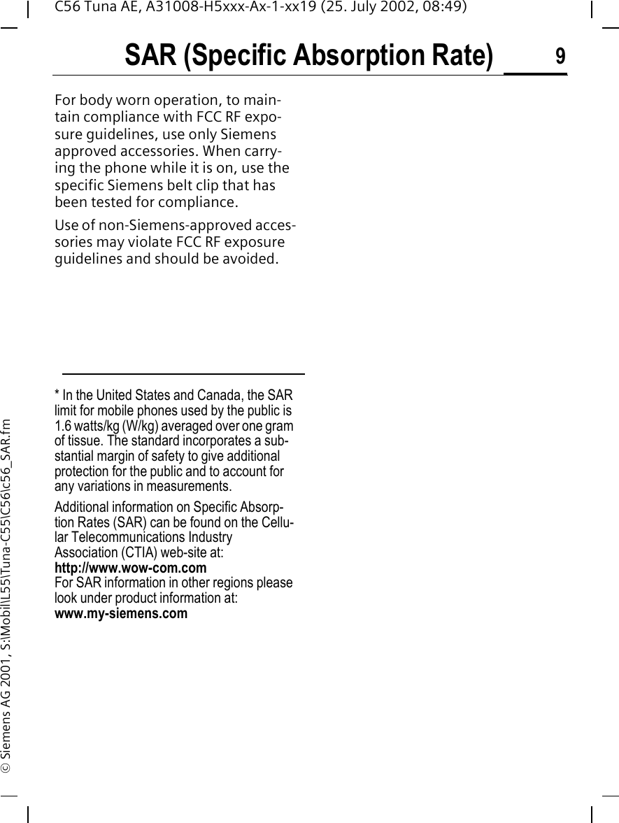 SAR (Specific Absorption Rate) 9C56 Tuna AE, A31008-H5xxx-Ax-1-xx19 (25. July 2002, 08:49)&copy; Siemens AG 2001, S:\Mobil\L55\Tuna-C55\C56\c56_SAR.fmFor body worn operation, to main-tain compliance with FCC RF expo-sure guidelines, use only Siemens approved accessories. When carry-ing the phone while it is on, use the specific Siemens belt clip that has been tested for compliance.Use of non-Siemens-approved acces-sories may violate FCC RF exposure guidelines and should be avoided.* In the United States and Canada, the SAR limit for mobile phones used by the public is 1.6 watts/kg (W/kg) averaged over one gram of tissue. The standard incorporates a sub-stantial margin of safety to give additional protection for the public and to account for any variations in measurements.Additional information on Specific Absorp-tion Rates (SAR) can be found on the Cellu-lar Telecommunications Industry Association (CTIA) web-site at: http://www.wow-com.comFor SAR information in other regions please look under product information at: www.my-siemens.com