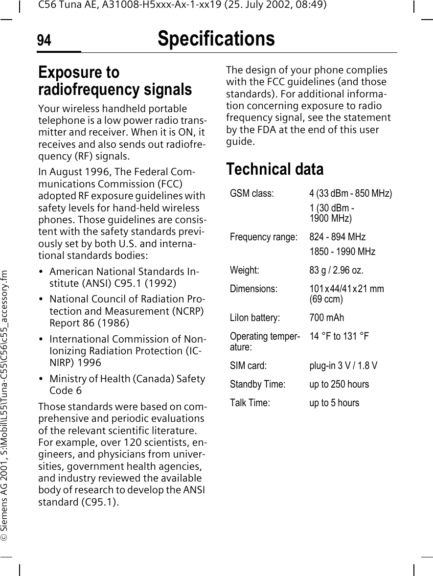Specifications94C56 Tuna AE, A31008-H5xxx-Ax-1-xx19 (25. July 2002, 08:49)&copy; Siemens AG 2001, S:\Mobil\L55\Tuna-C55\C56\c55_accessory.fmSpecifica-tions Exposure to radiofrequency signalsYour wireless handheld portable telephone is a low power radio trans-mitter and receiver. When it is ON, it receives and also sends out radiofre-quency (RF) signals.In August 1996, The Federal Com-munications Commission (FCC) adopted RF exposure guidelines with safety levels for hand-held wireless phones. Those guidelines are consis-tent with the safety standards previ-ously set by both U.S. and interna-tional standards bodies:&bull; American National Standards In-stitute (ANSI) C95.1 (1992)&bull; National Council of Radiation Pro-tection and Measurement (NCRP) Report 86 (1986)&bull; International Commission of Non-Ionizing Radiation Protection (IC-NIRP) 1996&bull; Ministry of Health (Canada) Safety Code 6Those standards were based on com-prehensive and periodic evaluations of the relevant scientific literature. For example, over 120 scientists, en-gineers, and physicians from univer-sities, government health agencies, and industry reviewed the available body of research to develop the ANSI standard (C95.1).The design of your phone complies with the FCC guidelines (and those standards). For additional informa-tion concerning exposure to radio frequency signal, see the statement by the FDA at the end of this user guide.Technical data GSM class: 4 (33 dBm - 850 MHz)1 (30 dBm - 1900 MHz)Frequency range: 824 - 894 MHz1850 - 1990 MHzWeight: 83 g / 2.96 oz.Dimensions: 101x44/41x21 mm (69 ccm)LiIon battery: 700 mAhOperating temper-ature:14 &deg;F to 131 &deg;FSIM card: plug-in 3 V / 1.8 VStandby Time: up to 250 hoursTalk Time: up to 5 hours