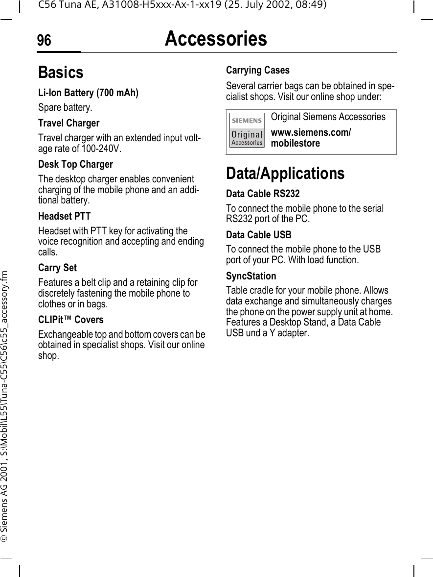 Accessories96C56 Tuna AE, A31008-H5xxx-Ax-1-xx19 (25. July 2002, 08:49)&copy; Siemens AG 2001, S:\Mobil\L55\Tuna-C55\C56\c55_accessory.fmAccessories BasicsLi-Ion Battery (700 mAh)Spare battery.Travel ChargerTravel charger with an extended input volt-age rate of 100-240V.Desk Top ChargerThe desktop charger enables convenient charging of the mobile phone and an addi-tional battery.Headset PTTHeadset with PTT key for activating the voice recognition and accepting and ending calls.Carry SetFeatures a belt clip and a retaining clip for discretely fastening the mobile phone to clothes or in bags.CLIPit&trade; CoversExchangeable top and bottom covers can be obtained in specialist shops. Visit our online shop.Carrying Cases Several carrier bags can be obtained in spe-cialist shops. Visit our online shop under:Data/ApplicationsData Cable RS232To connect the mobile phone to the serial RS232 port of the PC.Data Cable USBTo connect the mobile phone to the USB port of your PC. With load function.SyncStation Table cradle for your mobile phone. Allows data exchange and simultaneously charges the phone on the power supply unit at home. Features a Desktop Stand, a Data Cable USB und a Y adapter. Original Siemens Accessorieswww.siemens.com/mobilestore