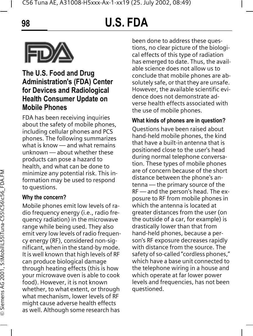 U.S. FDA98C56 Tuna AE, A31008-H5xxx-Ax-1-xx19 (25. July 2002, 08:49)&copy; Siemens AG 2001, S:\Mobil\L55\Tuna-C55\C56\c56_FDA.FMU.S. FDAThe U.S. Food and Drug Administration's (FDA) Center for Devices and Radiological Health Consumer Update on Mobile PhonesFDA has been receiving inquiries about the safety of mobile phones, including cellular phones and PCS phones. The following summarizes what is know &mdash; and what remains unknown &mdash; about whether these products can pose a hazard to health, and what can be done to minimize any potential risk. This in-formation may be used to respond to questions.Why the concern?Mobile phones emit low levels of ra-dio frequency energy (i.e., radio fre-quency radiation) in the microwave range while being used. They also emit very low levels of radio frequen-cy energy (RF), considered non-sig-nificant, when in the stand-by mode. It is well known that high levels of RF can produce biological damage through heating effects (this is how your microwave oven is able to cook food). However, it is not known whether, to what extent, or through what mechanism, lower levels of RF might cause adverse health effects as well. Although some research has been done to address these ques-tions, no clear picture of the biologi-cal effects of this type of radiation has emerged to date. Thus, the avail-able science does not allow us to conclude that mobile phones are ab-solutely safe, or that they are unsafe. However, the available scientific evi-dence does not demonstrate ad-verse health effects associated with the use of mobile phones.What kinds of phones are in question?Questions have been raised about hand-held mobile phones, the kind that have a built-in antenna that is positioned close to the user's head during normal telephone conversa-tion. These types of mobile phones are of concern because of the short distance between the phone's an-tenna &mdash; the primary source of the RF &mdash; and the person's head. The ex-posure to RF from mobile phones in which the antenna is located at greater distances from the user (on the outside of a car, for example) is drastically lower than that from hand-held phones, because a per-son's RF exposure decreases rapidly with distance from the source. The safety of so-called &ldquo;cordless phones,&rdquo; which have a base unit connected to the telephone wiring in a house and which operate at far lower power levels and frequencies, has not been questioned.