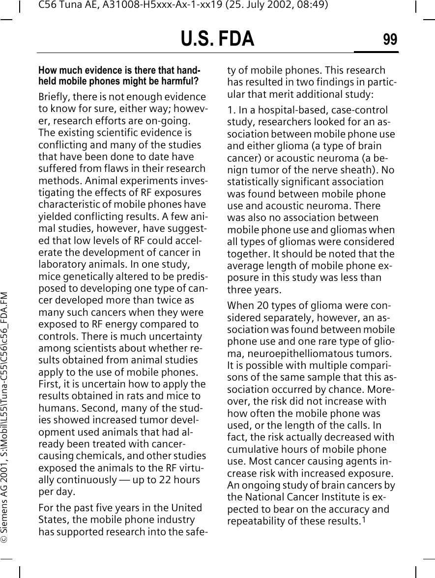 U.S. FDA 99C56 Tuna AE, A31008-H5xxx-Ax-1-xx19 (25. July 2002, 08:49)&copy; Siemens AG 2001, S:\Mobil\L55\Tuna-C55\C56\c56_FDA.FMHow much evidence is there that hand-held mobile phones might be harmful?Briefly, there is not enough evidence to know for sure, either way; howev-er, research efforts are on-going. The existing scientific evidence is conflicting and many of the studies that have been done to date have suffered from flaws in their research methods. Animal experiments inves-tigating the effects of RF exposures characteristic of mobile phones have yielded conflicting results. A few ani-mal studies, however, have suggest-ed that low levels of RF could accel-erate the development of cancer in laboratory animals. In one study, mice genetically altered to be predis-posed to developing one type of can-cer developed more than twice as many such cancers when they were exposed to RF energy compared to controls. There is much uncertainty among scientists about whether re-sults obtained from animal studies apply to the use of mobile phones. First, it is uncertain how to apply the results obtained in rats and mice to humans. Second, many of the stud-ies showed increased tumor devel-opment used animals that had al-ready been treated with cancer-causing chemicals, and other studies exposed the animals to the RF virtu-ally continuously &mdash; up to 22 hours per day.For the past five years in the United States, the mobile phone industry has supported research into the safe-ty of mobile phones. This research has resulted in two findings in partic-ular that merit additional study:1. In a hospital-based, case-control study, researchers looked for an as-sociation between mobile phone use and either glioma (a type of brain cancer) or acoustic neuroma (a be-nign tumor of the nerve sheath). No statistically significant association was found between mobile phone use and acoustic neuroma. There was also no association between mobile phone use and gliomas when all types of gliomas were considered together. It should be noted that the average length of mobile phone ex-posure in this study was less than three years.When 20 types of glioma were con-sidered separately, however, an as-sociation was found between mobile phone use and one rare type of glio-ma, neuroepithelliomatous tumors. It is possible with multiple compari-sons of the same sample that this as-sociation occurred by chance. More-over, the risk did not increase with how often the mobile phone was used, or the length of the calls. In fact, the risk actually decreased with cumulative hours of mobile phone use. Most cancer causing agents in-crease risk with increased exposure. An ongoing study of brain cancers by the National Cancer Institute is ex-pected to bear on the accuracy and repeatability of these results.1