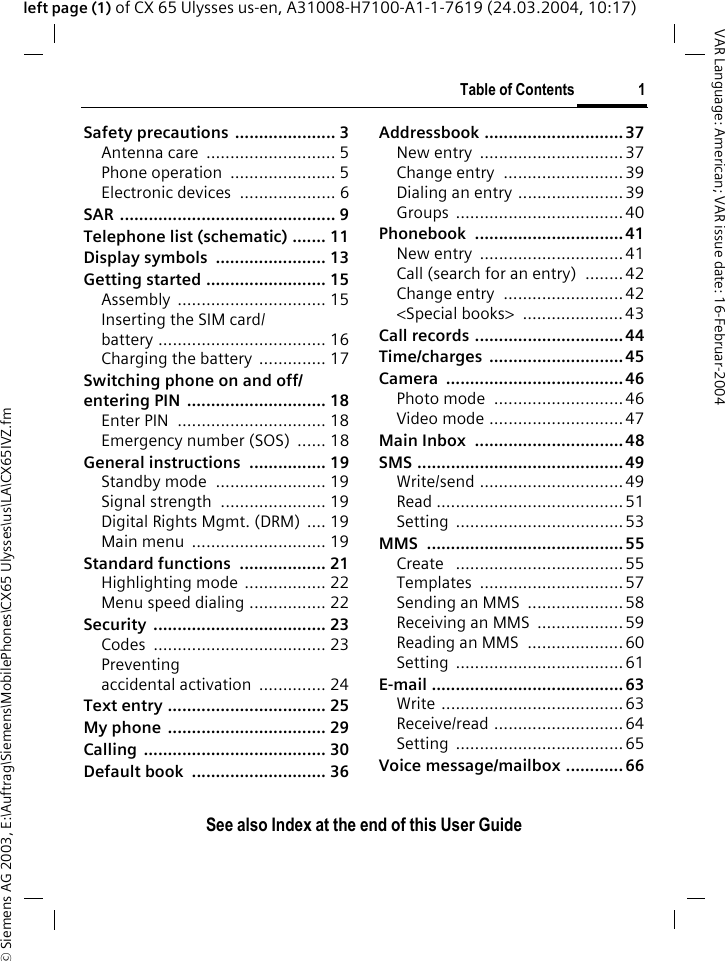 &copy; Siemens AG 2003, E:\Auftrag\Siemens\MobilePhones\CX65 Ulysses\us\LA\CX65IVZ.fmTable of Contents 1VAR Language: American; VAR issue date: 16-Februar-2004See also Index at the end of this User Guideleft page (1) of CX 65 Ulysses us-en, A31008-H7100-A1-1-7619 (24.03.2004, 10:17)Safety precautions ..................... 3Antenna care  ........................... 5Phone operation  ...................... 5Electronic devices .................... 6SAR ............................................. 9Telephone list (schematic) ....... 11Display symbols  ....................... 13Getting started ......................... 15Assembly ............................... 15Inserting the SIM card/ battery ................................... 16Charging the battery  .............. 17Switching phone on and off/entering PIN  ............................. 18Enter PIN  ............................... 18Emergency number (SOS)  ...... 18General instructions ................ 19Standby mode  ....................... 19Signal strength  ...................... 19Digital Rights Mgmt. (DRM) .... 19Main menu  ............................ 19Standard functions  .................. 21Highlighting mode ................. 22Menu speed dialing ................ 22Security .................................... 23Codes .................................... 23Preventing accidental activation .............. 24Text entry ................................. 25My phone  ................................. 29Calling ...................................... 30Default book  ............................ 36Addressbook .............................37New entry  ..............................37Change entry  .........................39Dialing an entry ......................39Groups ...................................40Phonebook ...............................41New entry  ..............................41Call (search for an entry)  ........42Change entry  .........................42<Special books>  .....................43Call records ...............................44Time/charges ............................45Camera .....................................46Photo mode  ...........................46Video mode ............................47Main Inbox  ............................... 48SMS ...........................................49Write/send ..............................49Read .......................................51Setting ...................................53MMS .........................................55Create   ...................................55Templates ..............................57Sending an MMS  ....................58Receiving an MMS  ..................59Reading an MMS  ....................60Setting ...................................61E-mail ........................................63Write ......................................63Receive/read ...........................64Setting ...................................65Voice message/mailbox ............ 66Table of Con-tentsSee also Index at the end of this User Guide