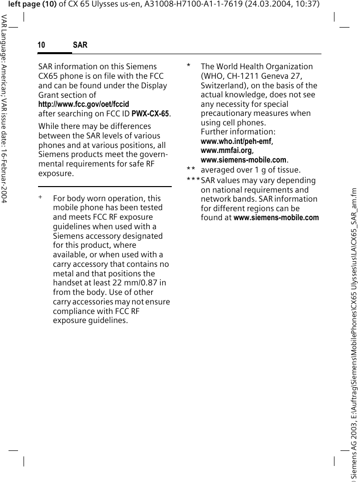 &copy; Siemens AG 2003, E:\Auftrag\Siemens\MobilePhones\CX65 Ulysses\us\LA\CX65_SAR_am.fmSAR10VAR Language: American; VAR issue date: 16-Februar-2004left page (10) of CX 65 Ulysses us-en, A31008-H7100-A1-1-7619 (24.03.2004, 10:37)SAR information on this Siemens CX65 phone is on file with the FCC and can be found under the Display Grant section of http://www.fcc.gov/oet/fccid after searching on FCC ID PWX-CX-65.While there may be differences between the SAR levels of various phones and at various positions, all Siemens products meet the govern-mental requirements for safe RF exposure. +  For body worn operation, this mobile phone has been tested and meets FCC RF exposure guidelines when used with a Siemens accessory designated for this product, where available, or when used with a carry accessory that contains no metal and that positions the handset at least 22 mm/0.87 in from the body. Use of other carry accessories may not ensure compliance with FCC RF exposure guidelines.*The World Health Organization (WHO, CH-1211 Geneva 27, Switzerland), on the basis of the actual knowledge, does not see any necessity for special precautionary measures when using cell phones.Further information: www.who.int/peh-emf, www.mmfai.org, www.siemens-mobile.com.** averaged over 1 g of tissue.***SAR values may vary depending on national requirements and network bands. SAR information for different regions can be found at www.siemens-mobile.com