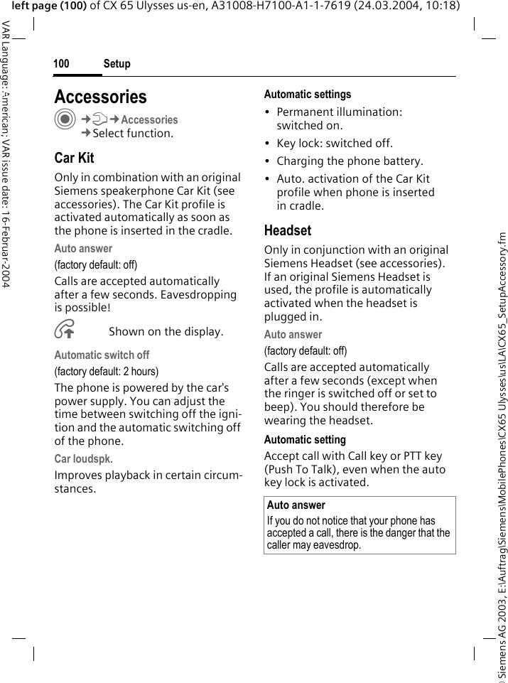 &copy; Siemens AG 2003, E:\Auftrag\Siemens\MobilePhones\CX65 Ulysses\us\LA\CX65_SetupAccessory.fmSetup100VAR Language: American; VAR issue date: 16-Februar-2004left page (100) of CX 65 Ulysses us-en, A31008-H7100-A1-1-7619 (24.03.2004, 10:18)Setup AccessoriesC&cent;T&cent;Accessories&cent;Select function.Car KitOnly in combination with an original Siemens speakerphone Car Kit (see accessories). The Car Kit profile is activated automatically as soon as the phone is inserted in the cradle.Auto answer (factory default: off)Calls are accepted automatically after a few seconds. Eavesdropping is possible!&Aring;Shown on the display.Automatic switch off(factory default: 2 hours)The phone is powered by the car's power supply. You can adjust the time between switching off the igni-tion and the automatic switching off of the phone.Car loudspk.Improves playback in certain circum-stances.Automatic settings&bull; Permanent illumination: switched on.&bull; Key lock: switched off. &bull; Charging the phone battery.&bull; Auto. activation of the Car Kit profile when phone is inserted in cradle.HeadsetOnly in conjunction with an original Siemens Headset (see accessories). If an original Siemens Headset is used, the profile is automatically activated when the headset is plugged in. Auto answer (factory default: off)Calls are accepted automatically after a few seconds (except when the ringer is switched off or set to beep). You should therefore be wearing the headset. Automatic settingAccept call with Call key or PTT key (Push To Talk), even when the auto key lock is activated.Auto answerIf you do not notice that your phone has accepted a call, there is the danger that the caller may eavesdrop.
