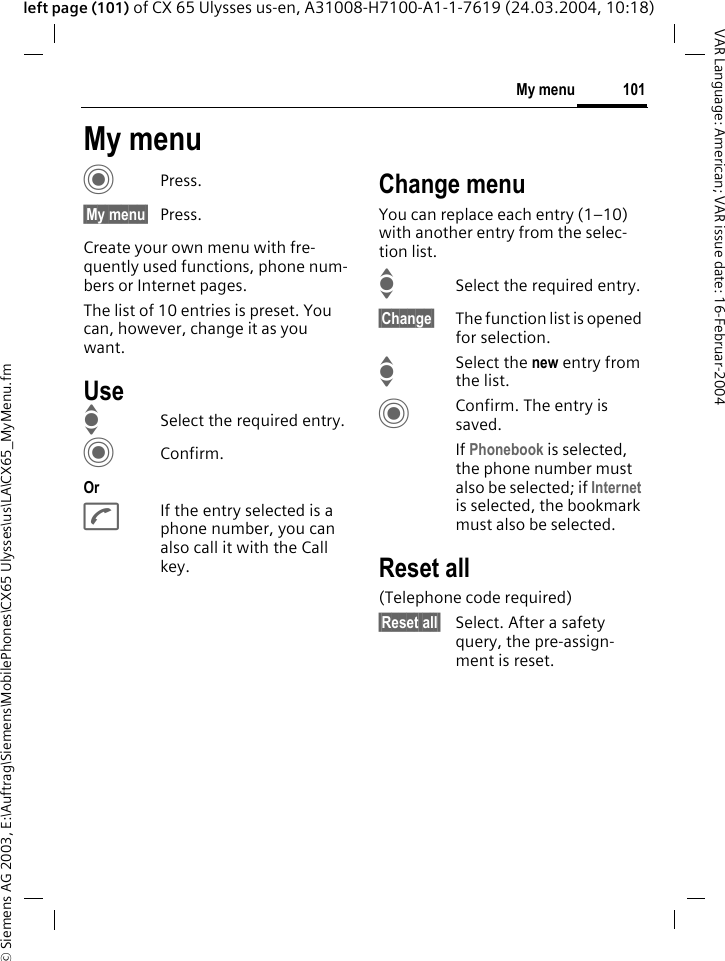 &copy; Siemens AG 2003, E:\Auftrag\Siemens\MobilePhones\CX65 Ulysses\us\LA\CX65_MyMenu.fm101My menuVAR Language: American; VAR issue date: 16-Februar-2004left page (101) of CX 65 Ulysses us-en, A31008-H7100-A1-1-7619 (24.03.2004, 10:18)My menuCPress.&sect;My menu&sect; Press.Create your own menu with fre-quently used functions, phone num-bers or Internet pages. The list of 10 entries is preset. You can, however, change it as you want.UseISelect the required entry.CConfirm.OrAIf the entry selected is a phone number, you can also call it with the Call key.Change menuYou can replace each entry (1&ndash;10) with another entry from the selec-tion list.ISelect the required entry.&sect;Change&sect; The function list is opened for selection.I Select the new entry from the list.CConfirm. The entry is saved.If Phonebook is selected, the phone number must also be selected; if Internet is selected, the bookmark must also be selected.Reset all(Telephone code required)&sect;Reset all&sect; Select. After a safety query, the pre-assign-ment is reset.