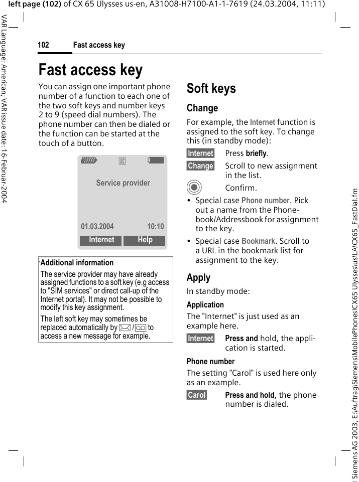 &copy; Siemens AG 2003, E:\Auftrag\Siemens\MobilePhones\CX65 Ulysses\us\LA\CX65_FastDial.fmFast access key102VAR Language: American; VAR issue date: 16-Februar-2004left page (102) of CX 65 Ulysses us-en, A31008-H7100-A1-1-7619 (24.03.2004, 11:11)Fast access keyYou can assign one important phone number of a function to each one of the two soft keys and number keys 2 to 9 (speed dial numbers). The phone number can then be dialed or the function can be started at the touch of a button. .Soft keysChangeFor example, the Internet function is assigned to the soft key. To change this (in standby mode):&sect;Internet&sect; Press briefly.&sect;Change&sect; Scroll to new assignment in the list.CConfirm.&bull;Special case Phone number. Pick out a name from the Phone-book/Addressbook for assignment to the key.&bull;Special case Bookmark. Scroll to a URL in the bookmark list for assignment to the key.ApplyIn standby mode:ApplicationThe "Internet" is just used as an example here.&sect;Internet&sect; Press and hold, the appli-cation is started.Phone numberThe setting "Carol" is used here only as an example.&sect;Carol&sect; Press and hold, the phone number is dialed.Additional informationThe service provider may have already assigned functions to a soft key (e.g access to "SIM services" or direct call-up of the Internet portal). It may not be possible to modify this key assignment.The left soft key may sometimes be replaced automatically by p/&Agrave; to access a new message for example.Z&pound;XService provider01.03.2004 10:10Internet Help