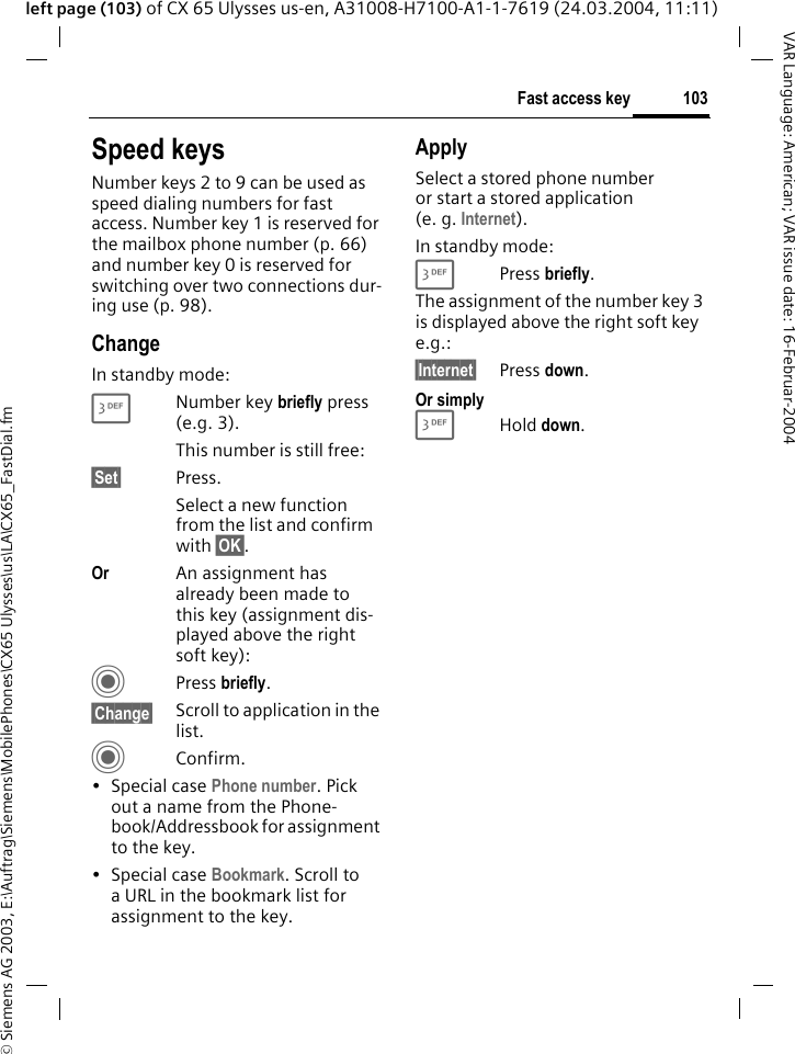 &copy; Siemens AG 2003, E:\Auftrag\Siemens\MobilePhones\CX65 Ulysses\us\LA\CX65_FastDial.fm103Fast access keyVAR Language: American; VAR issue date: 16-Februar-2004left page (103) of CX 65 Ulysses us-en, A31008-H7100-A1-1-7619 (24.03.2004, 11:11)Speed keysNumber keys 2 to 9 can be used as speed dialing numbers for fast access. Number key 1 is reserved for the mailbox phone number (p. 66) and number key 0 is reserved for switching over two connections dur-ing use (p. 98).ChangeIn standby mode:3Number key briefly press (e.g. 3). This number is still free:&sect;Set&sect; Press.Select a new function from the list and confirm with &sect;OK&sect;.Or An assignment has already been made to this key (assignment dis-played above the right soft key):C Press briefly.&sect;Change&sect; Scroll to application in the list.CConfirm.&bull; Special case Phone number. Pick out a name from the Phone-book/Addressbook for assignment to the key.&bull; Special case Bookmark. Scroll to a URL in the bookmark list for assignment to the key.ApplySelect a stored phone number or start a stored application (e. g. Internet).In standby mode:3 Press briefly.The assignment of the number key 3 is displayed above the right soft key e.g.:&sect;Internet&sect; Press down.Or simply3Hold down.