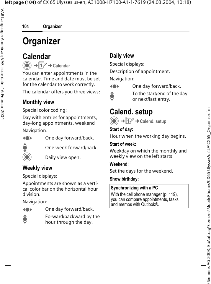 &copy; Siemens AG 2003, E:\Auftrag\Siemens\MobilePhones\CX65 Ulysses\us\LA\CX65_Organizer.fmOrganizer104VAR Language: American; VAR issue date: 16-Februar-2004left page (104) of CX 65 Ulysses us-en, A31008-H7100-A1-1-7619 (24.03.2004, 10:18)OrganizerCalendarC&cent;Q&cent;CalendarYou can enter appointments in the calendar. Time and date must be set for the calendar to work correctly.The calendar offers you three views:Monthly viewSpecial color coding:Day with entries for appointments, day-long appointments, weekendNavigation:FOne day forward/back.IOne week forward/back.CDaily view open.Weekly viewSpecial displays:Appointments are shown as a verti-cal color bar on the horizontal hour division.Navigation:FOne day forward/back.IForward/backward by the hour through the day.Daily viewSpecial displays:Description of appointment. Navigation:FOne day forward/back.ITo the start/end of the day or next/last entry.Calend. setupC&cent;Q&cent;Calend. setupStart of day:Hour when the working day begins.Start of week:Weekday on which the monthly and weekly view on the left startsWeekend:Set the days for the weekend.Show birthday:Synchronizing with a PCWith the cell phone manager (p. 119), you can compare appointments, tasks and memos with Outlook&reg;. 