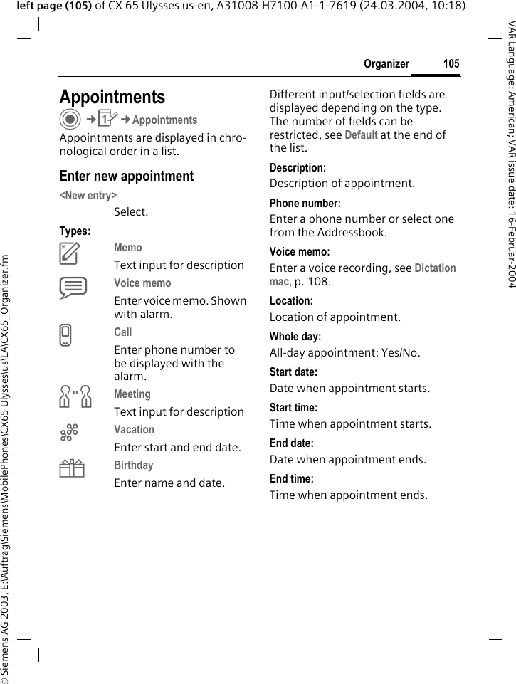 &copy; Siemens AG 2003, E:\Auftrag\Siemens\MobilePhones\CX65 Ulysses\us\LA\CX65_Organizer.fm105OrganizerVAR Language: American; VAR issue date: 16-Februar-2004left page (105) of CX 65 Ulysses us-en, A31008-H7100-A1-1-7619 (24.03.2004, 10:18)AppointmentsC&cent;Q&cent;AppointmentsAppointments are displayed in chro-nological order in a list.Enter new appointment<New entry>Select.Types:cMemo Text input for descriptiondVoice memo Enter voice memo. Shown with alarm.eCall Enter phone number to be displayed with the alarm.fMeeting Text input for descriptiongVacation Enter start and end date.hBirthday Enter name and date.Different input/selection fields are displayed depending on the type. The number of fields can be restricted, see Default at the end of the list. Description:Description of appointment.Phone number:Enter a phone number or select one from the Addressbook.Voice memo:Enter a voice recording, see Dictation mac, p. 108.Location:Location of appointment.Whole day:All-day appointment: Yes/No.Start date:Date when appointment starts.Start time:Time when appointment starts.End date:Date when appointment ends.End time:Time when appointment ends.