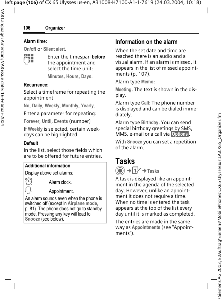 &copy; Siemens AG 2003, E:\Auftrag\Siemens\MobilePhones\CX65 Ulysses\us\LA\CX65_Organizer.fmOrganizer106VAR Language: American; VAR issue date: 16-Februar-2004left page (106) of CX 65 Ulysses us-en, A31008-H7100-A1-1-7619 (24.03.2004, 10:18)Alarm time:On/off or Silent alert.JEnter the timespan before the appointment and select the time unit:Minutes, Hours, Days.Recurrence:Select a timeframe for repeating the appointment:No, Daily, Weekly, Monthly, Yearly.Enter a parameter for repeating:Forever, Until, Events (number)If Weekly is selected, certain week-days can be highlighted. DefaultIn the list, select those fields which are to be offered for future entries.Information on the alarmWhen the set date and time are reached there is an audio and a visual alarm. If an alarm is missed, it appears in the list of missed appoint-ments (p. 107).Alarm type Memo:Meeting: The text is shown in the dis-play.Alarm type Call: The phone number is displayed and can be dialed imme-diately.Alarm type Birthday: You can send special birthday greetings by SMS, MMS, e-mail or a call via &sect;Options&sect;. With Snooze you can set a repetition of the alarm.TasksC&cent;Q&cent;TasksA task is displayed like an appoint-ment in the agenda of the selected day. However, unlike an appoint-ment it does not require a time. When no time is entered the task appears at the top of the list every day until it is marked as completed.The entries are made in the same way as Appointments (see "Appoint-ments"). Additional informationDisplay above set alarms:&sup1;Alarm clock.&raquo;Appointment.An alarm sounds even when the phone is switched off (except in Airplane mode, p. 81). The phone does not go to standby mode. Pressing any key will lead to Snooze (see below).