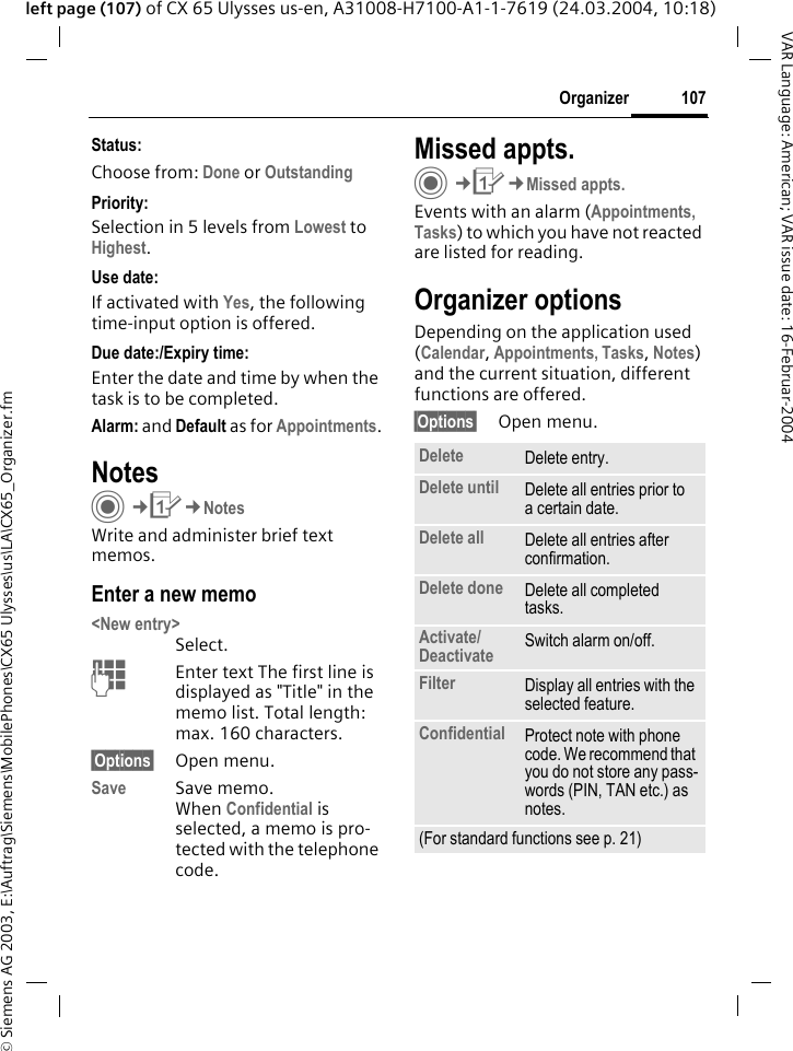 &copy; Siemens AG 2003, E:\Auftrag\Siemens\MobilePhones\CX65 Ulysses\us\LA\CX65_Organizer.fm107OrganizerVAR Language: American; VAR issue date: 16-Februar-2004left page (107) of CX 65 Ulysses us-en, A31008-H7100-A1-1-7619 (24.03.2004, 10:18)Status:Choose from: Done or Outstanding Priority:Selection in 5 levels from Lowest to Highest. Use date:If activated with Yes, the following time-input option is offered.Due date:/Expiry time:Enter the date and time by when the task is to be completed.Alarm: and Default as for Appointments.NotesC&cent;Q&cent;NotesWrite and administer brief text memos.Enter a new memo<New entry>Select.JEnter text The first line is displayed as "Title" in the memo list. Total length: max. 160 characters.&sect;Options&sect; Open menu.Save Save memo. When Confidential is selected, a memo is pro-tected with the telephone code.Missed appts.C&cent;Q&cent;Missed appts.Events with an alarm (Appointments, Tasks) to which you have not reacted are listed for reading.Organizer optionsDepending on the application used (Calendar, Appointments, Tasks, Notes) and the current situation, different functions are offered.&sect;Options&sect; Open menu.Delete  Delete entry.Delete until Delete all entries prior to a certain date.Delete all Delete all entries after confirmation.Delete done Delete all completed tasks.Activate/ Deactivate Switch alarm on/off.Filter Display all entries with the selected feature.Confidential Protect note with phone code. We recommend that you do not store any pass-words (PIN, TAN etc.) as notes.(For standard functions see p. 21)