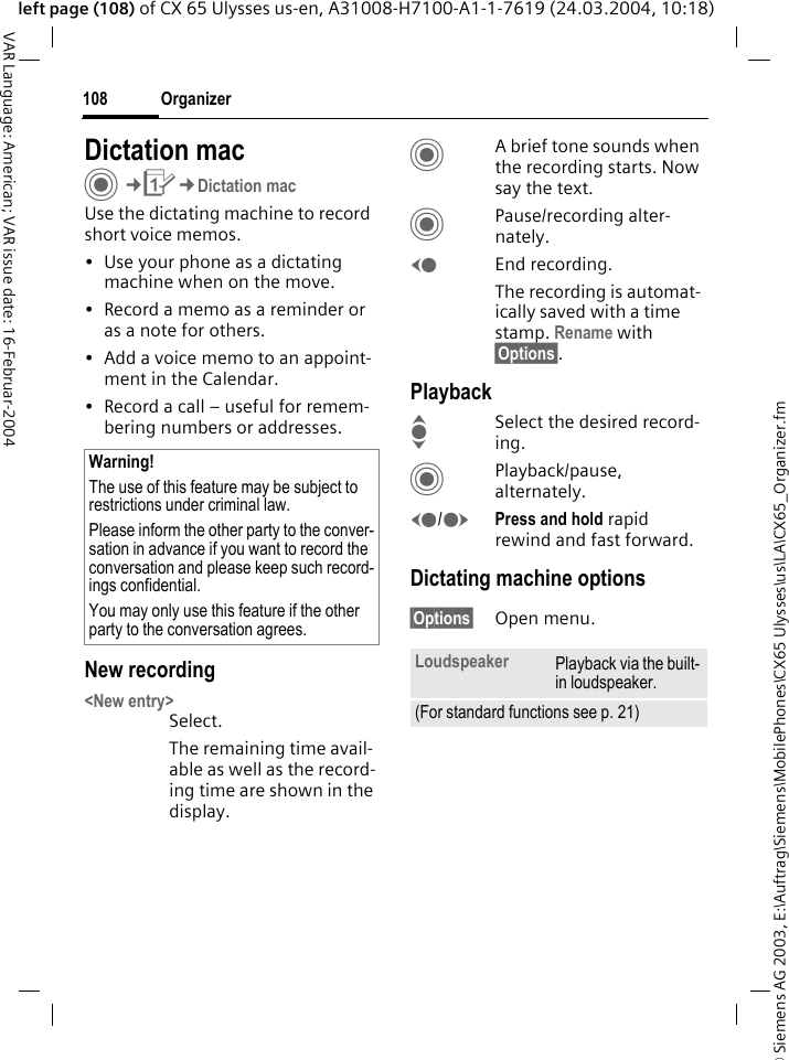 &copy; Siemens AG 2003, E:\Auftrag\Siemens\MobilePhones\CX65 Ulysses\us\LA\CX65_Organizer.fmOrganizer108VAR Language: American; VAR issue date: 16-Februar-2004left page (108) of CX 65 Ulysses us-en, A31008-H7100-A1-1-7619 (24.03.2004, 10:18)Dictation macC&cent;Q&cent;Dictation macUse the dictating machine to record short voice memos. &bull; Use your phone as a dictating machine when on the move.&bull; Record a memo as a reminder or as a note for others.&bull; Add a voice memo to an appoint-ment in the Calendar.&bull; Record a call &ndash; useful for remem-bering numbers or addresses.New recording<New entry>Select.The remaining time avail-able as well as the record-ing time are shown in the display.CA brief tone sounds when the recording starts. Now say the text.CPause/recording alter-nately.DEnd recording.The recording is automat-ically saved with a time stamp. Rename with &sect;Options&sect;.PlaybackISelect the desired record-ing.CPlayback/pause, alternately.D/EPress and hold rapid rewind and fast forward.Dictating machine options&sect;Options&sect; Open menu.Warning!The use of this feature may be subject to restrictions under criminal law. Please inform the other party to the conver-sation in advance if you want to record the conversation and please keep such record-ings confidential. You may only use this feature if the other party to the conversation agrees.Loudspeaker Playback via the built-in loudspeaker.(For standard functions see p. 21)