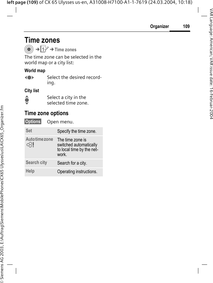&copy; Siemens AG 2003, E:\Auftrag\Siemens\MobilePhones\CX65 Ulysses\us\LA\CX65_Organizer.fm109OrganizerVAR Language: American; VAR issue date: 16-Februar-2004left page (109) of CX 65 Ulysses us-en, A31008-H7100-A1-1-7619 (24.03.2004, 10:18)Time zonesC&cent;Q&cent;Time zonesThe time zone can be selected in the world map or a city list:World mapFSelect the desired record-ing.City listISelect a city in the selected time zone.Time zone options&sect;Options&sect; Open menu.Set Specify the time zone.Auto time zone = The time zone is switched automatically to local time by the net-work.Search city Search for a city.Help Operating instructions.