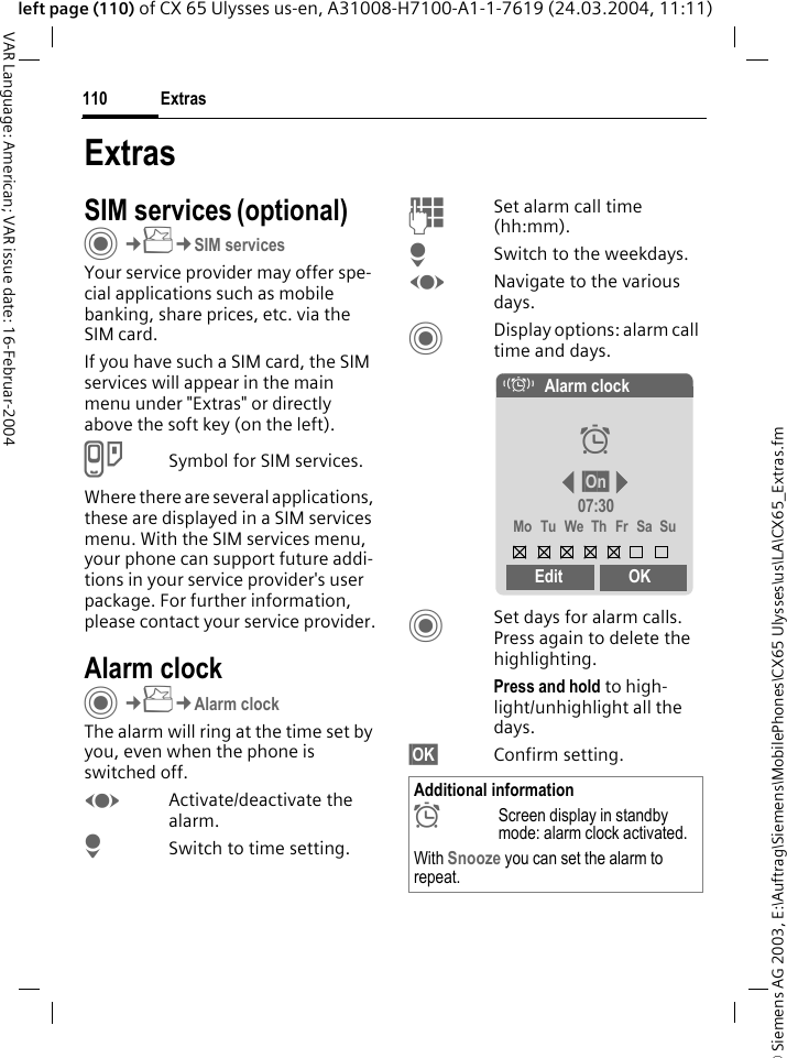 &copy; Siemens AG 2003, E:\Auftrag\Siemens\MobilePhones\CX65 Ulysses\us\LA\CX65_Extras.fmExtras110VAR Language: American; VAR issue date: 16-Februar-2004left page (110) of CX 65 Ulysses us-en, A31008-H7100-A1-1-7619 (24.03.2004, 11:11)ExtrasSIM services (optional)C&cent;S&cent;SIM servicesYour service provider may offer spe-cial applications such as mobile banking, share prices, etc. via the SIM card.If you have such a SIM card, the SIM services will appear in the main menu under "Extras" or directly above the soft key (on the left).USymbol for SIM services.Where there are several applications, these are displayed in a SIM services menu. With the SIM services menu, your phone can support future addi-tions in your service provider's user package. For further information, please contact your service provider.Alarm clockC&cent;S&cent;Alarm clockThe alarm will ring at the time set by you, even when the phone is switched off. FActivate/deactivate the alarm.HSwitch to time setting.JSet alarm call time (hh:mm).HSwitch to the weekdays.FNavigate to the various days.CDisplay options: alarm call time and days.CSet days for alarm calls. Press again to delete the highlighting.Press and hold to high-light/unhighlight all the days.&sect;OK&sect; Confirm setting.Additional information&sup1;Screen display in standby mode: alarm clock activated.With Snooze you can set the alarm to repeat.&eacute;Alarm clock&sup1;&sect;On&sect;07:30Mo Tu We Th Fr Sa SuEdit OK