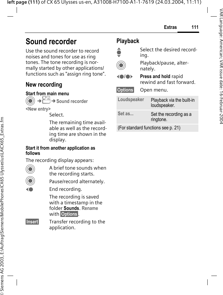 &copy; Siemens AG 2003, E:\Auftrag\Siemens\MobilePhones\CX65 Ulysses\us\LA\CX65_Extras.fm111ExtrasVAR Language: American; VAR issue date: 16-Februar-2004left page (111) of CX 65 Ulysses us-en, A31008-H7100-A1-1-7619 (24.03.2004, 11:11)Sound recorderUse the sound recorder to record noises and tones for use as ring tones. The tone recording is nor-mally started by other applications/ functions such as "assign ring tone".New recordingStart from main menuC&cent;S&cent;Sound recorder<New entry>Select.The remaining time avail-able as well as the record-ing time are shown in the display.Start it from another application as followsThe recording display appears:CA brief tone sounds when the recording starts. CPause/record alternately.DEnd recording.The recording is saved with a timestamp in the folder Sounds. Rename with &sect;Options&sect;.&sect;Insert&sect; Transfer recording to the application.PlaybackISelect the desired record-ing.CPlayback/pause, alter-nately.D/EPress and hold rapid rewind and fast forward.&sect;Options&sect; Open menu.Loudspeaker Playback via the built-in loudspeaker.Set as... Set the recording as a ringtone.(For standard functions see p. 21)