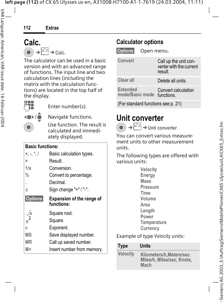 &copy; Siemens AG 2003, E:\Auftrag\Siemens\MobilePhones\CX65 Ulysses\us\LA\CX65_Extras.fmExtras112VAR Language: American; VAR issue date: 16-Februar-2004left page (112) of CX 65 Ulysses us-en, A31008-H7100-A1-1-7619 (24.03.2004, 11:11)Calc.C&cent;S&cent;Calc.The calculator can be used in a basic version and with an advanced range of functions. The input line and two calculation lines (including the matrix with the calculation func-tions) are located in the top half of the display. JEnter number(s).F/INavigate functions.CUse function. The result is calculated and immedi-ately displayed.Calculator options&sect;Options&sect; Open menu.Unit converterC&cent;S&cent;Unit converterYou can convert various measure-ment units to other measurement units.The following types are offered with various units:Velocity Energy MassPressure Time Volume Area LengthPower TemperatureCurrency Example of type Velocity units: Basic functions:+, -, *, / Basic calculation types.=Result.1/x Conversion.%Convert to percentage..Decimal.&plusmn;Sign change "+" / "-".&sect;Options&sect; Expansion of the range of functions:Square root.Square.eExponent.MS Save displayed number.MR Call up saved number.M+ Insert number from memory.xx2Convert Call up the unit con-verter with the current result.Clear all Delete all units.Extended mode/Basic mode Convert calculation functions.(For standard functions see p. 21)Type UnitsVelocity Kilometers/h,Meters/sec Miles/h, Miles/sec, Knots, Mach 