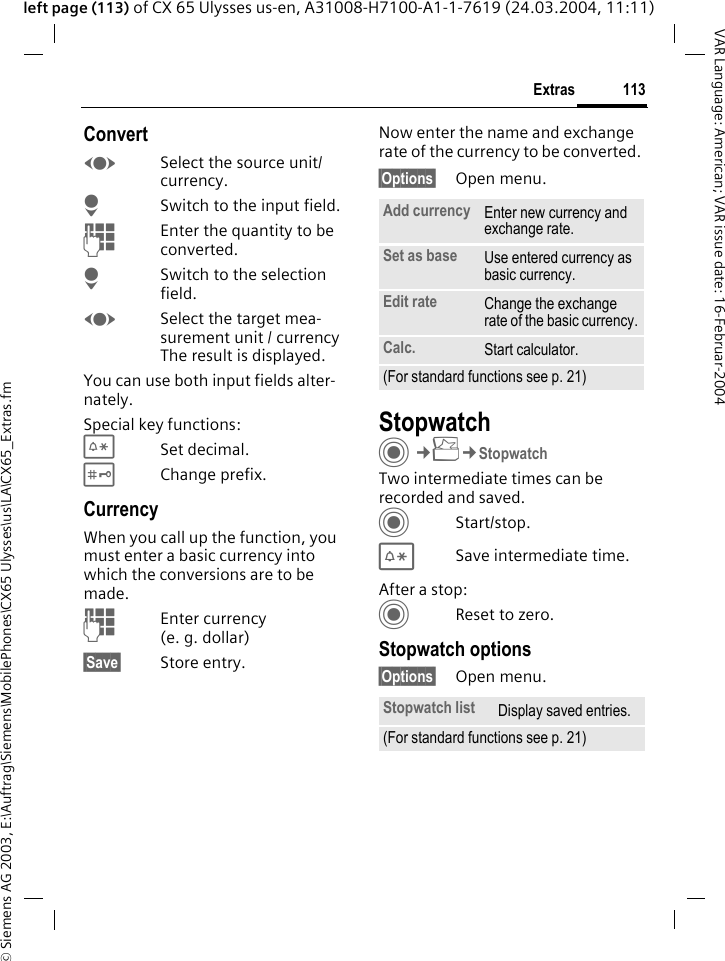 &copy; Siemens AG 2003, E:\Auftrag\Siemens\MobilePhones\CX65 Ulysses\us\LA\CX65_Extras.fm113ExtrasVAR Language: American; VAR issue date: 16-Februar-2004left page (113) of CX 65 Ulysses us-en, A31008-H7100-A1-1-7619 (24.03.2004, 11:11)ConvertFSelect the source unit/ currency.HSwitch to the input field.JEnter the quantity to be converted. HSwitch to the selection field.FSelect the target mea-surement unit / currency The result is displayed.You can use both input fields alter-nately. Special key functions:*Set decimal.#Change prefix. CurrencyWhen you call up the function, you must enter a basic currency into which the conversions are to be made. JEnter currency (e.g.dollar)&sect;Save&sect; Store entry.Now enter the name and exchange rate of the currency to be converted. &sect;Options&sect; Open menu.StopwatchC&cent;S&cent;StopwatchTwo intermediate times can be recorded and saved. CStart/stop.*Save intermediate time.After a stop:CReset to zero.Stopwatch options&sect;Options&sect; Open menu.Add currency Enter new currency and exchange rate.Set as base Use entered currency as basic currency.Edit rate Change the exchange rate of the basic currency.Calc. Start calculator.(For standard functions see p. 21)Stopwatch list Display saved entries.(For standard functions see p. 21)