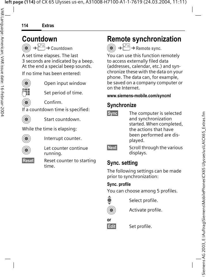 &copy; Siemens AG 2003, E:\Auftrag\Siemens\MobilePhones\CX65 Ulysses\us\LA\CX65_Extras.fmExtras114VAR Language: American; VAR issue date: 16-Februar-2004left page (114) of CX 65 Ulysses us-en, A31008-H7100-A1-1-7619 (24.03.2004, 11:11)CountdownC&cent;S&cent;CountdownA set time elapses. The last 3 seconds are indicated by a beep. At the end a special beep sounds. If no time has been entered:COpen input windowJSet period of time.CConfirm.If a countdown time is specified:CStart countdown.While the time is elapsing:CInterrupt counter.CLet counter continue running.&sect;Reset&sect; Reset counter to starting time.Remote synchronizationC&cent;S&cent;Remote sync.You can use this function remotely to access externally filed data (addresses, calendar, etc.) and syn-chronize these with the data on your phone. The data can, for example, be saved on a company computer or on the Internet.www.siemens-mobile.com/syncml Synchronize&sect;Sync&sect; The computer is selected and synchronization started. When completed, the actions that have been performed are dis-played.&sect;Next&sect; Scroll through the various displays.Sync. settingThe following settings can be made prior to synchronization:Sync. profileYou can choose among 5 profiles. ISelect profile.CActivate profile.or&sect;Edit&sect; Set profile.